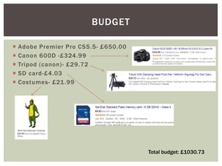 Adobe Premier Pro CS5.5- £650.00
 Canon 600D -£324.99
 Tripod (canon)- £29.72
 SD card-£4.03
 Costumes- £21.99
BUDGET
Total budget: £1030.73
 