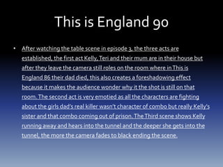 This is England 90
• After watching the table scene in episode 3, the three acts are
established, the first act Kelly,Teri and their mum are in their house but
after they leave the camera still roles on the room where inThis is
England 86 their dad died, this also creates a foreshadowing effect
because it makes the audience wonder why it the shot is still on that
room.The second act is very emotied as all the characters are fighting
about the girls dad’s real killer wasn’t character of combo but really Kelly’s
sister and that combo coming out of prison.TheThird scene shows Kelly
running away and hears into the tunnel and the deeper she gets into the
tunnel, the more the camera fades to black ending the scene.
 