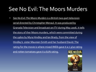 See No Evil:The Moors Murders
• See No Evil:The Moors Murders is a British two-part television
serial directed by Christopher Menaul. It was produced by
GranadaTelevision and broadcast on ITV during May 2006. it tells
the story of ther Moors murders, which were committed during
the 1960s by Myra Hindley and Ian Brady, from the view of
Hindley’s sister Maureen Smith and her husband David.The
rating for the movie is where mixed IMDb gave it a 7.3/10 rating
and rotten tomatoes gave it a 61% rating.
 
