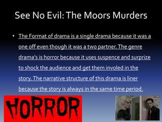 See No Evil:The Moors Murders
• The Format of drama is a single drama because it was a
one off even though it was a two partner.The genre
drama’s is horror because it uses suspence and surprize
to shock the audience and get them involed in the
story.The narrative structure of this drama is liner
because the story is always in the same time period.
 