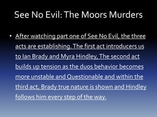 See No Evil:The Moors Murders
• After watching part one of See No Evil, the three
acts are establishing.The first act introducers us
to Ian Brady and Myra Hindley,The second act
builds up tension as the duos behavior becomes
more unstable and Questionable and within the
third act, Brady true nature is shown and Hindley
follows him every step of the way.
 