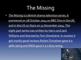 The Missing
• The Missing is a British drama television series. It
premiered on 28 October 2014 on BBC One in the UK,
and in the US on Starz on 15 November 2014.The
eight-part series was written by Harry and Jack
Williams and directed byTom Shankland. In reviews it
got mostly good reviews RottenTomatoes gave it a
96% rating and IMDb gave it a 7.6/10 rating.
 