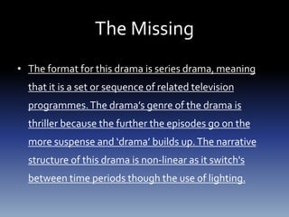 The Missing
• The format for this drama is series drama, meaning
that it is a set or sequence of related television
programmes.The drama’s genre of the drama is
thriller because the further the episodes go on the
more suspense and ‘drama’ builds up.The narrative
structure of this drama is non-linear as it switch's
between time periods though the use of lighting.
 