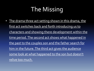 The Missing
• The drama three act setting shown in this drama, the
first act switches back and forth introducing us to
characters and showing there development within the
time period.The second act shows what happened in
the past to the couples son and the father search for
him in the future.The third act gives the audience
some look at what happened to the son but doesn’t
relive too much.
 