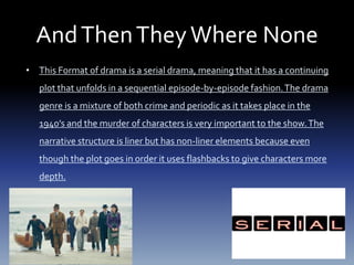 AndThenTheyWhere None
• This Format of drama is a serial drama, meaning that it has a continuing
plot that unfolds in a sequential episode-by-episode fashion.The drama
genre is a mixture of both crime and periodic as it takes place in the
1940’s and the murder of characters is very important to the show.The
narrative structure is liner but has non-liner elements because even
though the plot goes in order it uses flashbacks to give characters more
depth.
 