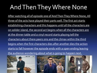 AndThenTheyWhere None
After watching all of episode one of AndThenThey Where None, All
three of the acts have played their parts well.The first act starts
establishing characters and this happens until all the characters are
on solider island, the second act begins when all the characters are
at the dinner table and a vinyl record starts playing tell the
characters about there peers sins and the climax within the third
begins when the first characters dies after another dies the action
starts to fall however the episode ends with a open ending leaving
the audience wondering about what is going to happen next.
 
