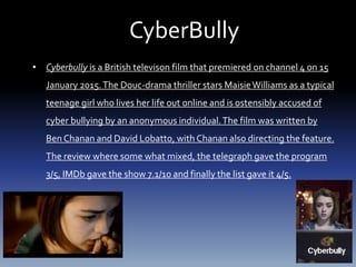 CyberBully
• Cyberbully is a British televison film that premiered on channel 4 on 15
January 2015.The Douc-drama thriller stars MaisieWilliams as a typical
teenage girl who lives her life out online and is ostensibly accused of
cyber bullying by an anonymous individual.The film was written by
Ben Chanan and David Lobatto, with Chanan also directing the feature.
The review where some what mixed, the telegraph gave the program
3/5, IMDb gave the show 7.1/10 and finally the list gave it 4/5.
 