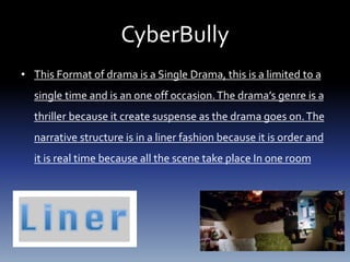 CyberBully
• This Format of drama is a Single Drama, this is a limited to a
single time and is an one off occasion.The drama’s genre is a
thriller because it create suspense as the drama goes on.The
narrative structure is in a liner fashion because it is order and
it is real time because all the scene take place In one room
 