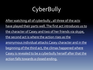CyberBully
After watching all of cyberbully , all three of the acts
have played their parts well.The first act introduces us to
the character of Casey and two of her friends via skype,
the second act is where the action rises as the
anonymous individual attacks Casey character and in the
beginning of the third act, the climax happened where
Casey is revealed to be a cyberbully herself after that the
action falls towards a closed ending.
 