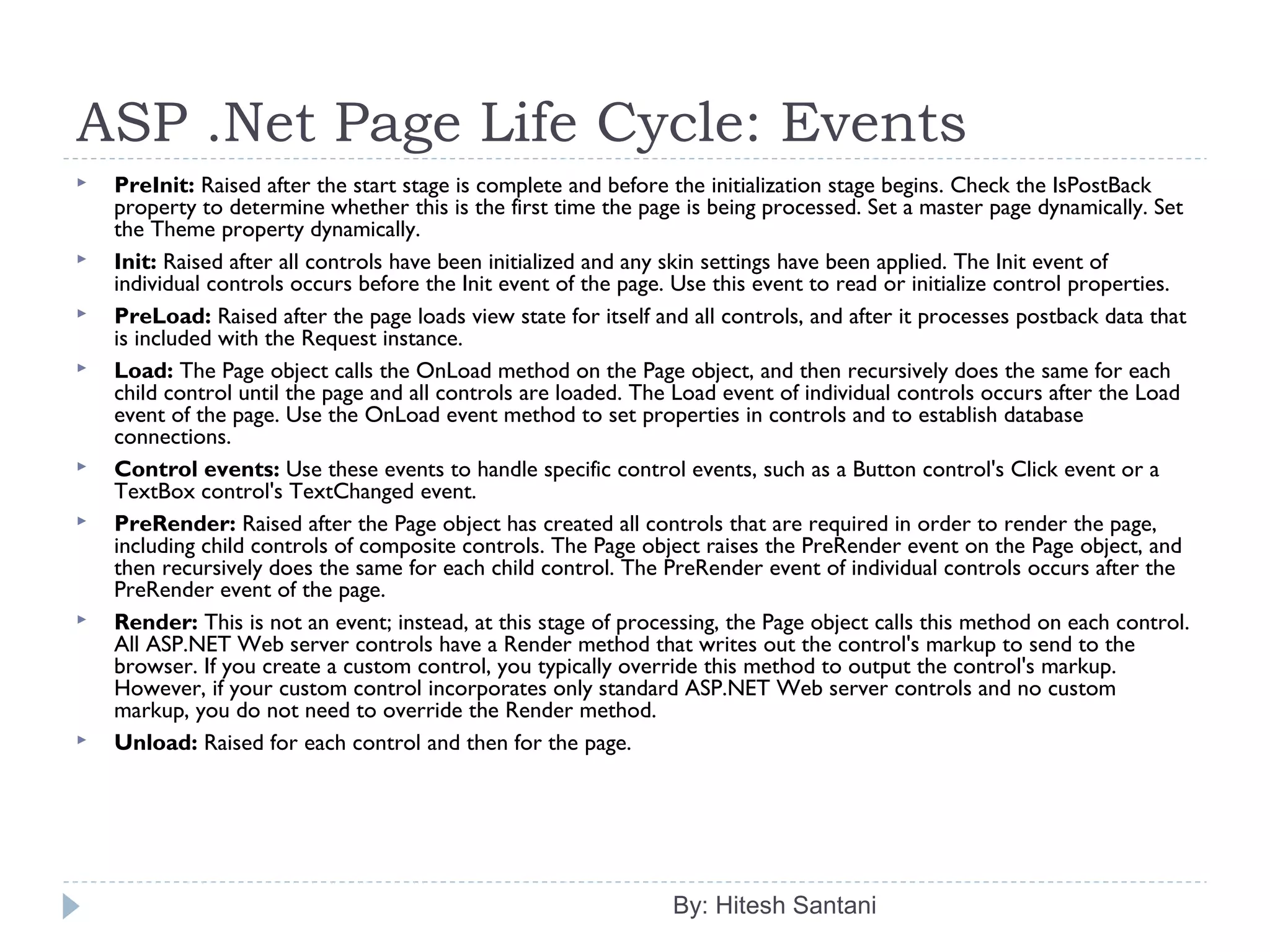 ASP .Net Page Life Cycle: Events
By: Hitesh Santani
 PreInit: Raised after the start stage is complete and before the initialization stage begins. Check the IsPostBack
property to determine whether this is the first time the page is being processed. Set a master page dynamically. Set
the Theme property dynamically.
 Init: Raised after all controls have been initialized and any skin settings have been applied. The Init event of
individual controls occurs before the Init event of the page. Use this event to read or initialize control properties.
 PreLoad: Raised after the page loads view state for itself and all controls, and after it processes postback data that
is included with the Request instance.
 Load: The Page object calls the OnLoad method on the Page object, and then recursively does the same for each
child control until the page and all controls are loaded. The Load event of individual controls occurs after the Load
event of the page. Use the OnLoad event method to set properties in controls and to establish database
connections.
 Control events: Use these events to handle specific control events, such as a Button control's Click event or a
TextBox control's TextChanged event.
 PreRender: Raised after the Page object has created all controls that are required in order to render the page,
including child controls of composite controls. The Page object raises the PreRender event on the Page object, and
then recursively does the same for each child control. The PreRender event of individual controls occurs after the
PreRender event of the page.
 Render: This is not an event; instead, at this stage of processing, the Page object calls this method on each control.
All ASP.NET Web server controls have a Render method that writes out the control's markup to send to the
browser. If you create a custom control, you typically override this method to output the control's markup.
However, if your custom control incorporates only standard ASP.NET Web server controls and no custom
markup, you do not need to override the Render method.
 Unload: Raised for each control and then for the page.
 