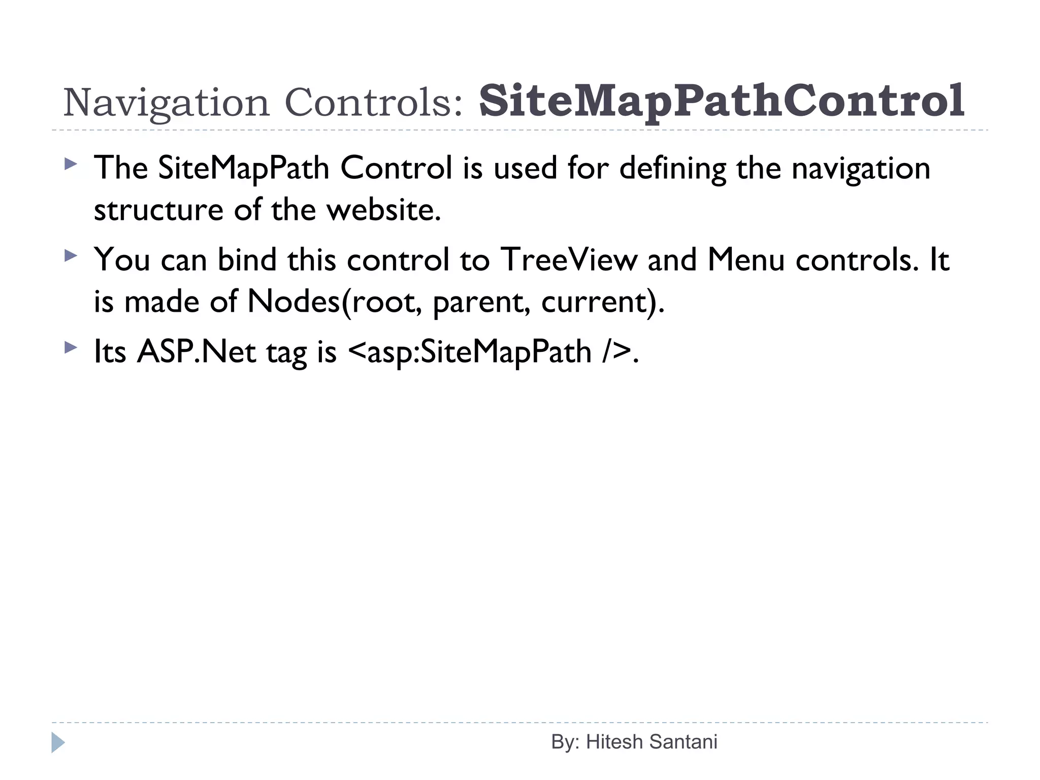 Navigation Controls: SiteMapPathControl
 The SiteMapPath Control is used for defining the navigation
structure of the website.
 You can bind this control to TreeView and Menu controls. It
is made of Nodes(root, parent, current).
 Its ASP.Net tag is <asp:SiteMapPath />.
By: Hitesh Santani
 