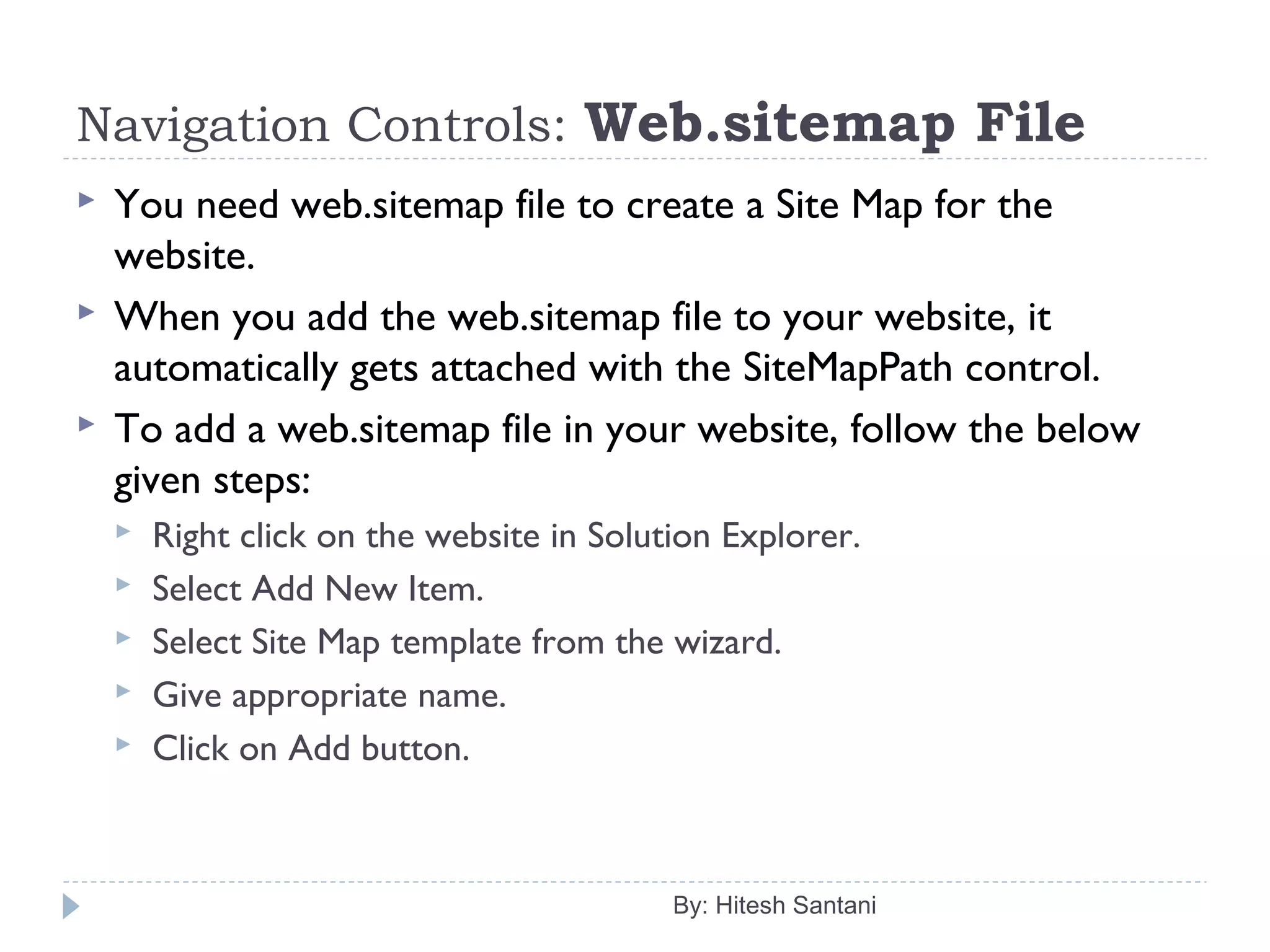 Navigation Controls: Web.sitemap File
 You need web.sitemap file to create a Site Map for the
website.
 When you add the web.sitemap file to your website, it
automatically gets attached with the SiteMapPath control.
 To add a web.sitemap file in your website, follow the below
given steps:
 Right click on the website in Solution Explorer.
 Select Add New Item.
 Select Site Map template from the wizard.
 Give appropriate name.
 Click on Add button.
By: Hitesh Santani
 