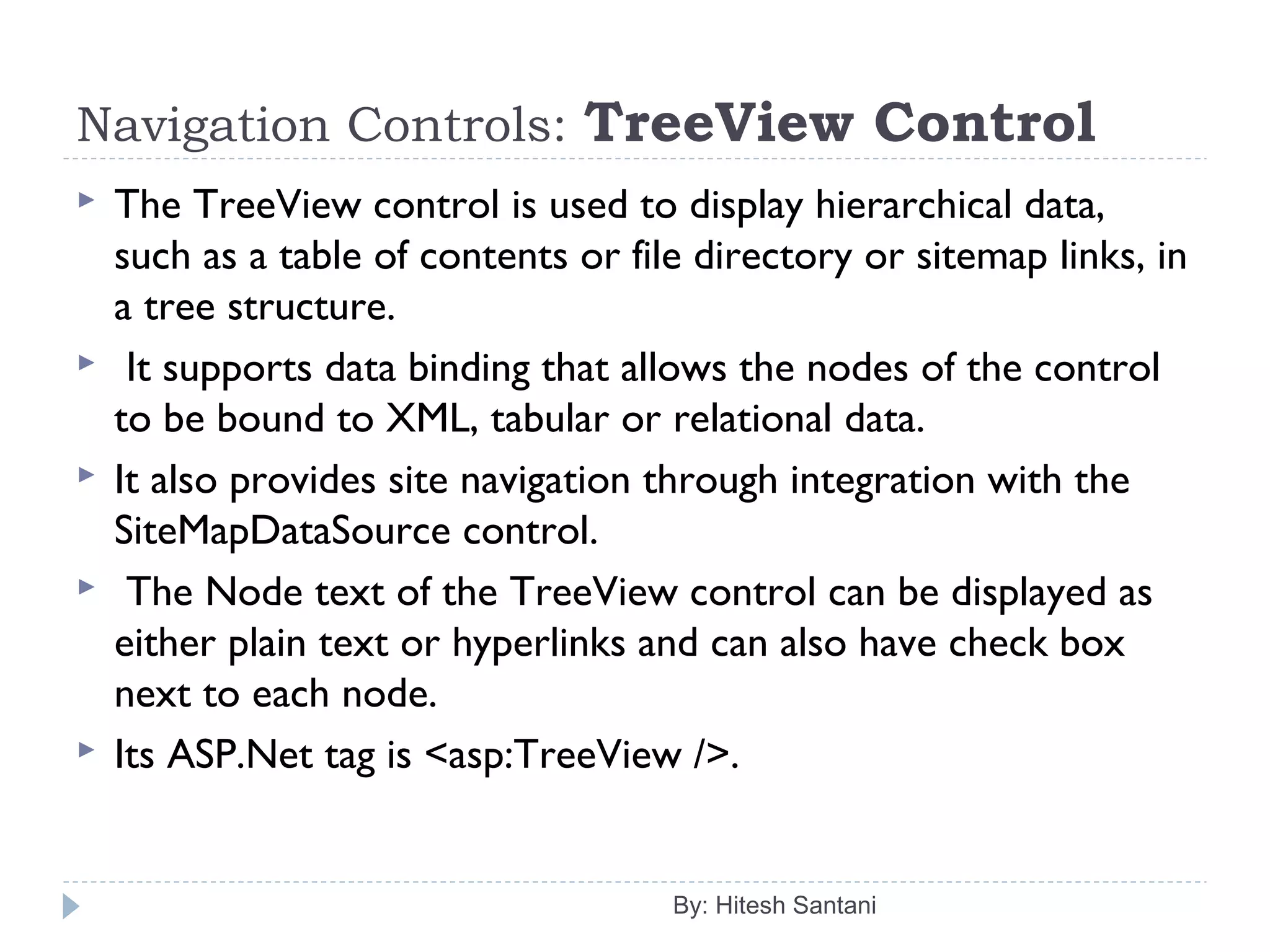 Navigation Controls: TreeView Control
 The TreeView control is used to display hierarchical data,
such as a table of contents or file directory or sitemap links, in
a tree structure.
 It supports data binding that allows the nodes of the control
to be bound to XML, tabular or relational data.
 It also provides site navigation through integration with the
SiteMapDataSource control.
 The Node text of the TreeView control can be displayed as
either plain text or hyperlinks and can also have check box
next to each node.
 Its ASP.Net tag is <asp:TreeView />.
By: Hitesh Santani
 