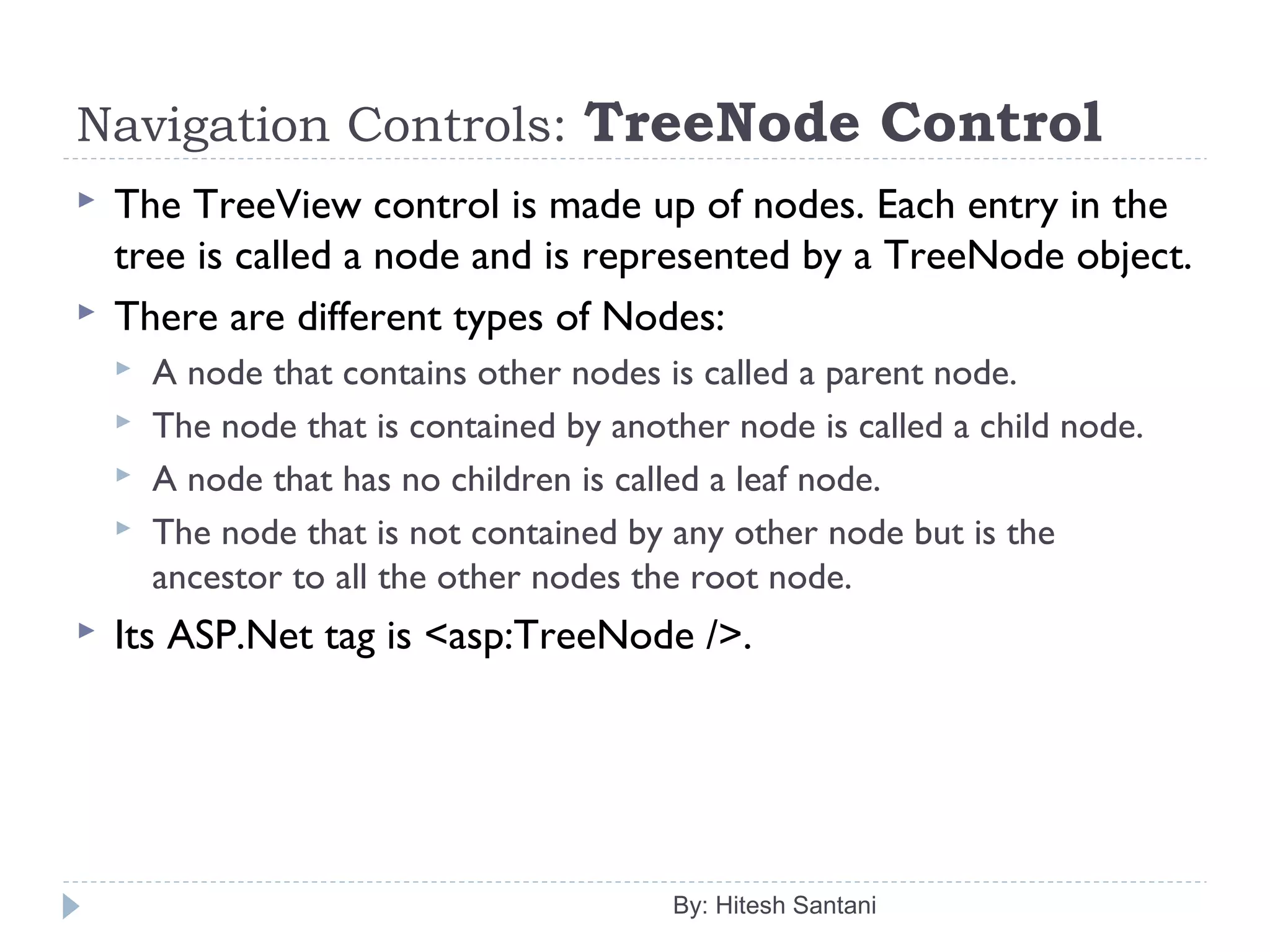 Navigation Controls: TreeNode Control
 The TreeView control is made up of nodes. Each entry in the
tree is called a node and is represented by a TreeNode object.
 There are different types of Nodes:
 A node that contains other nodes is called a parent node.
 The node that is contained by another node is called a child node.
 A node that has no children is called a leaf node.
 The node that is not contained by any other node but is the
ancestor to all the other nodes the root node.
 Its ASP.Net tag is <asp:TreeNode />.
By: Hitesh Santani
 