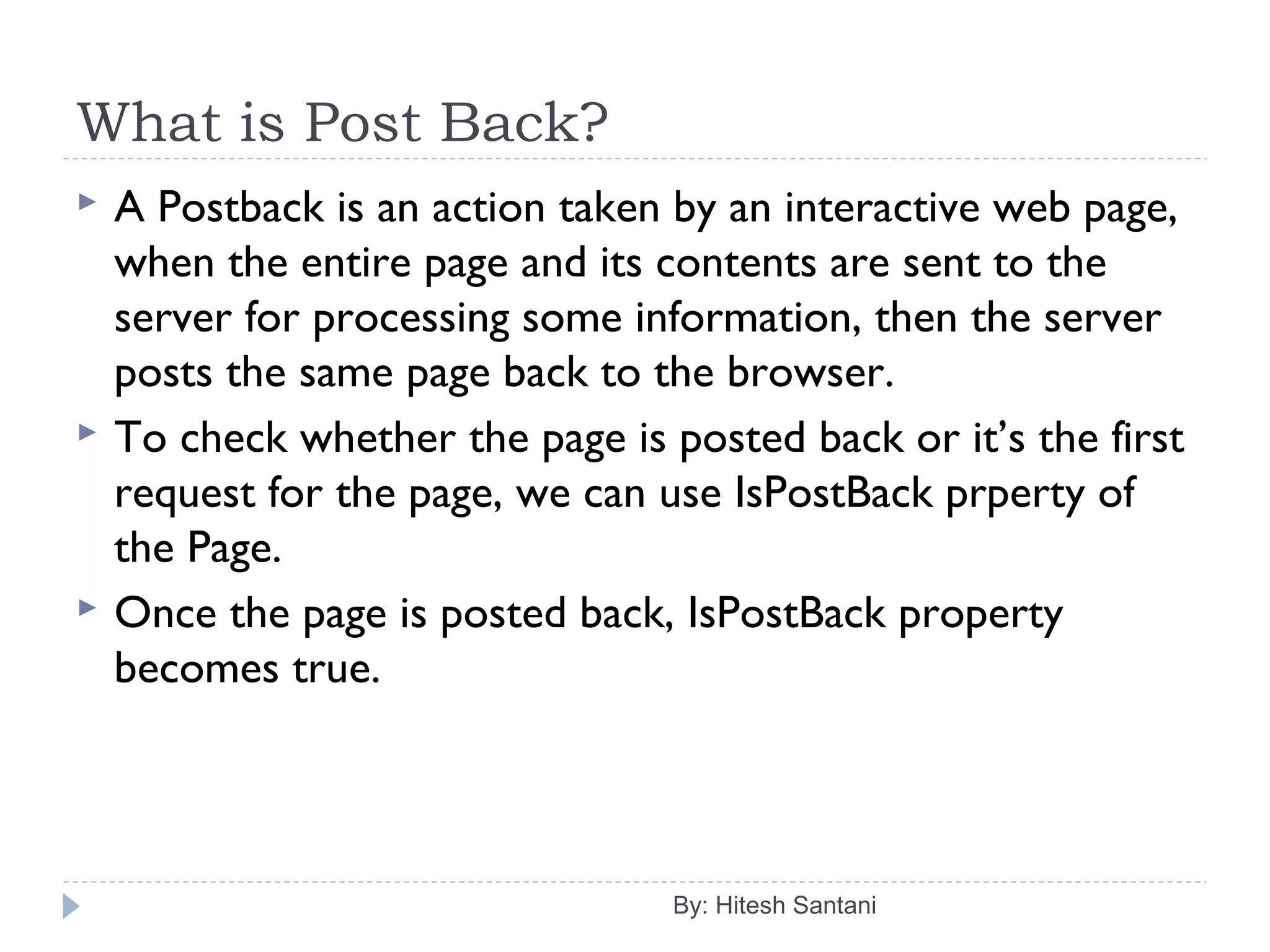 What is Post Back?
 A Postback is an action taken by an interactive web page,
when the entire page and its contents are sent to the
server for processing some information, then the server
posts the same page back to the browser.
 To check whether the page is posted back or it’s the first
request for the page, we can use IsPostBack prperty of
the Page.
 Once the page is posted back, IsPostBack property
becomes true.
By: Hitesh Santani
 