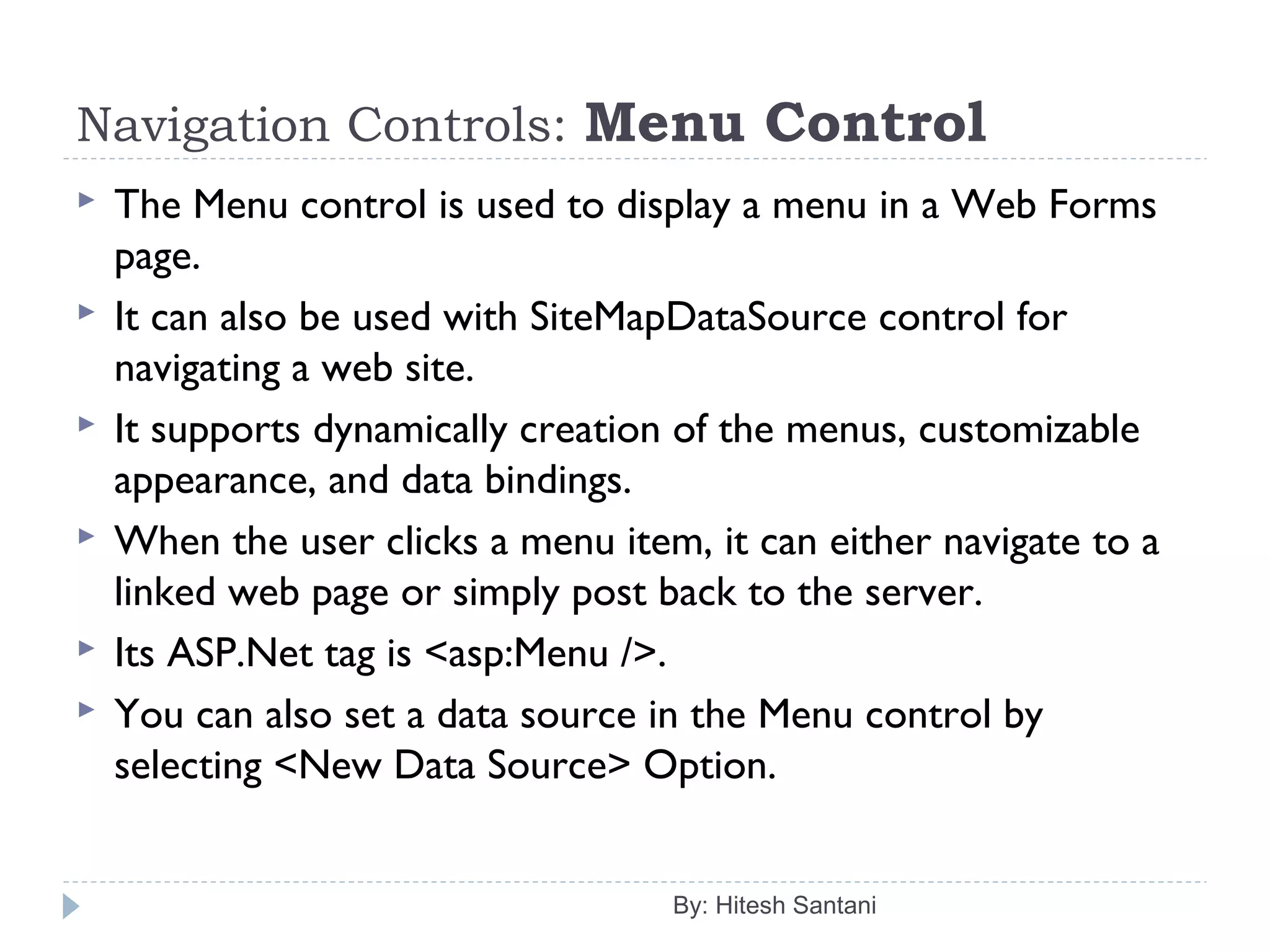 Navigation Controls: Menu Control
 The Menu control is used to display a menu in a Web Forms
page.
 It can also be used with SiteMapDataSource control for
navigating a web site.
 It supports dynamically creation of the menus, customizable
appearance, and data bindings.
 When the user clicks a menu item, it can either navigate to a
linked web page or simply post back to the server.
 Its ASP.Net tag is <asp:Menu />.
 You can also set a data source in the Menu control by
selecting <New Data Source> Option.
By: Hitesh Santani
 