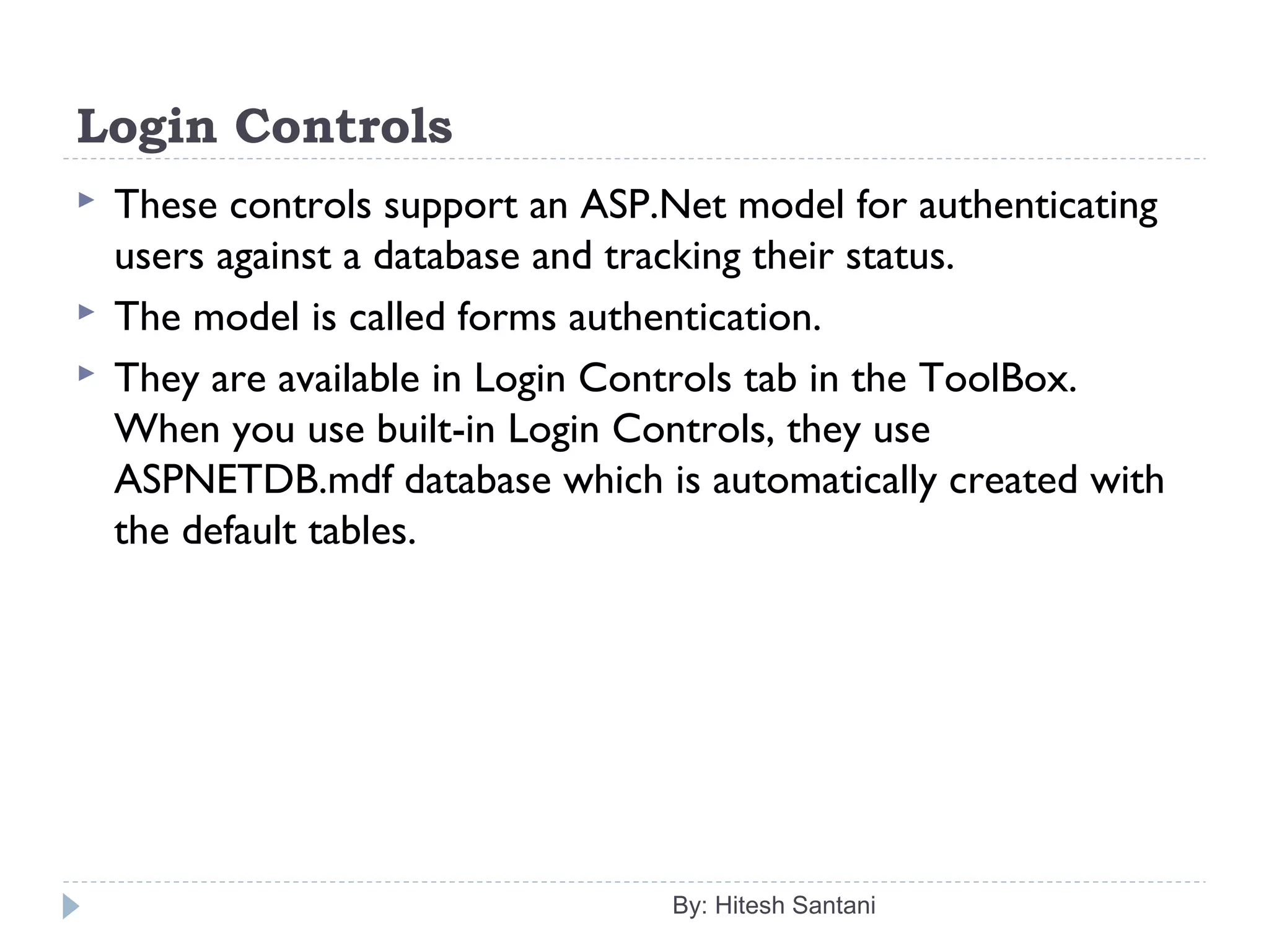 Login Controls
 These controls support an ASP.Net model for authenticating
users against a database and tracking their status.
 The model is called forms authentication.
 They are available in Login Controls tab in the ToolBox.
When you use built-in Login Controls, they use
ASPNETDB.mdf database which is automatically created with
the default tables.
By: Hitesh Santani
 