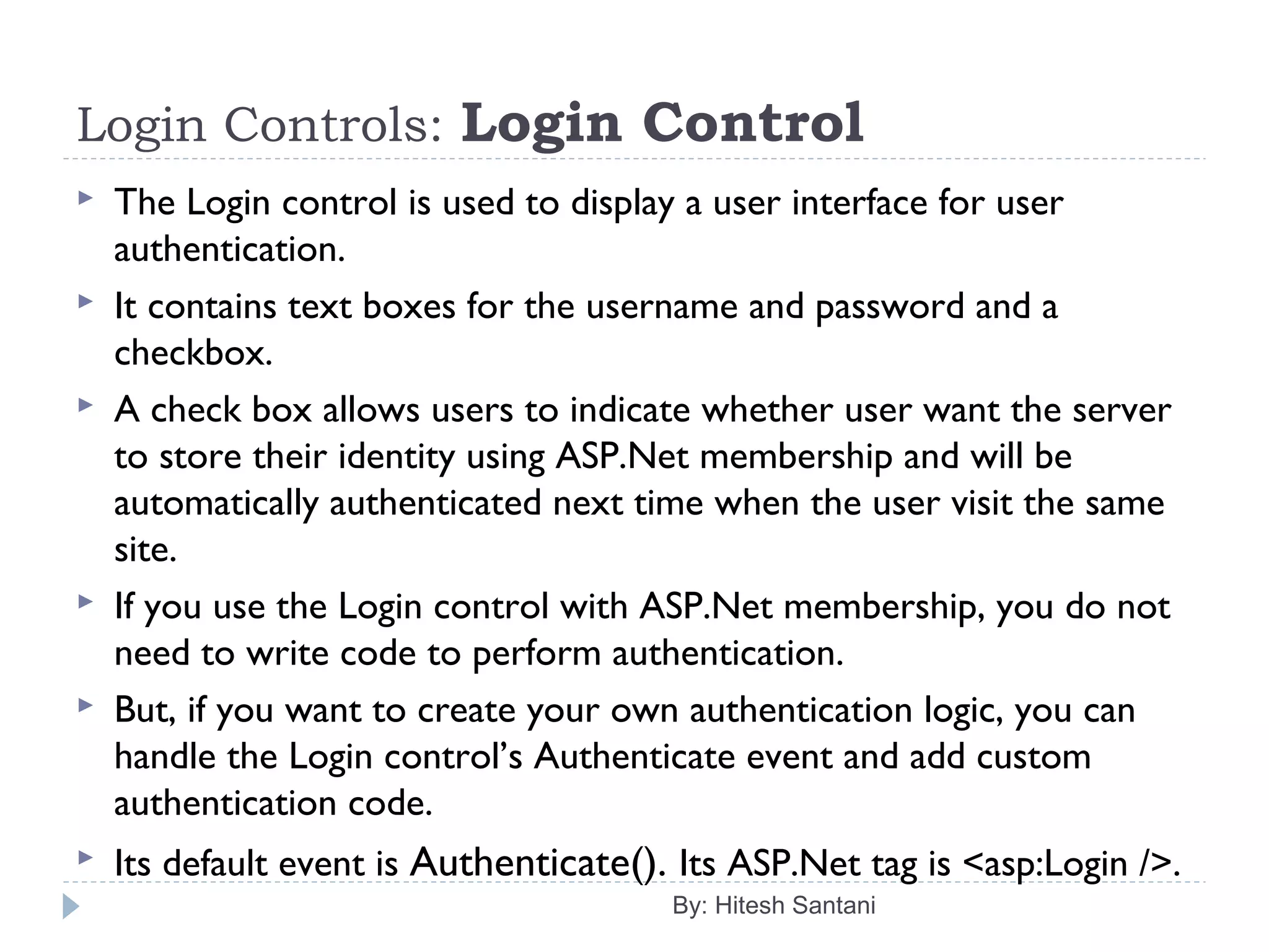 Login Controls: Login Control
 The Login control is used to display a user interface for user
authentication.
 It contains text boxes for the username and password and a
checkbox.
 A check box allows users to indicate whether user want the server
to store their identity using ASP.Net membership and will be
automatically authenticated next time when the user visit the same
site.
 If you use the Login control with ASP.Net membership, you do not
need to write code to perform authentication.
 But, if you want to create your own authentication logic, you can
handle the Login control’s Authenticate event and add custom
authentication code.
 Its default event is Authenticate(). Its ASP.Net tag is <asp:Login />.
By: Hitesh Santani
 