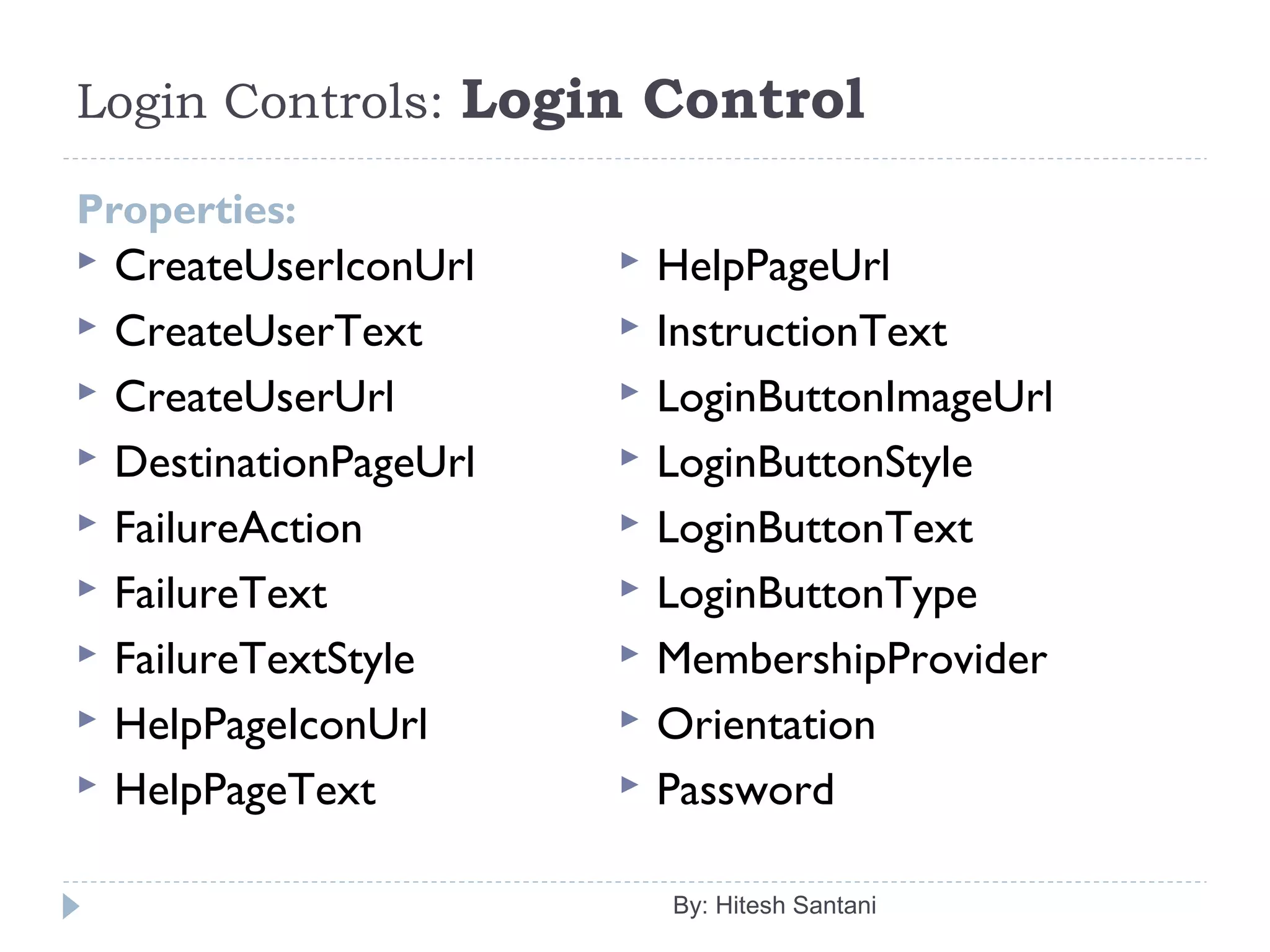 Login Controls: Login Control
Properties:
 CreateUserIconUrl
 CreateUserText
 CreateUserUrl
 DestinationPageUrl
 FailureAction
 FailureText
 FailureTextStyle
 HelpPageIconUrl
 HelpPageText
 HelpPageUrl
 InstructionText
 LoginButtonImageUrl
 LoginButtonStyle
 LoginButtonText
 LoginButtonType
 MembershipProvider
 Orientation
 Password
By: Hitesh Santani
 