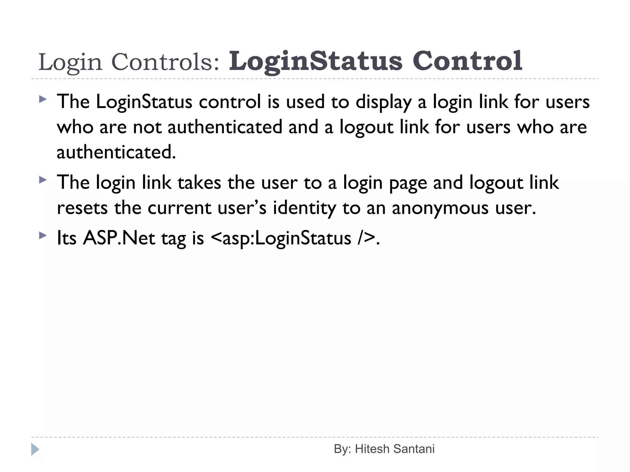 Login Controls: LoginStatus Control
 The LoginStatus control is used to display a login link for users
who are not authenticated and a logout link for users who are
authenticated.
 The login link takes the user to a login page and logout link
resets the current user’s identity to an anonymous user.
 Its ASP.Net tag is <asp:LoginStatus />.
By: Hitesh Santani
 