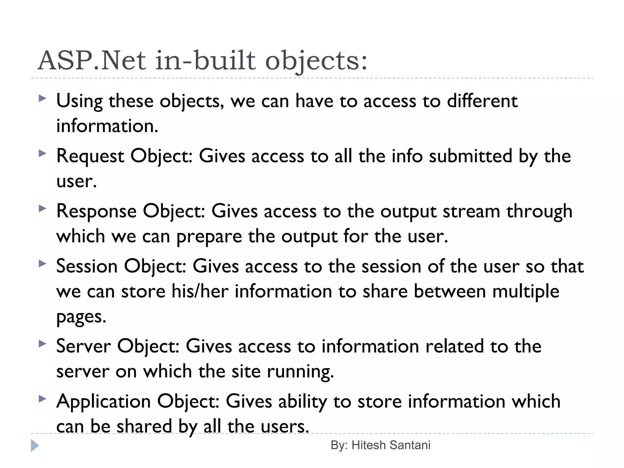 ASP.Net in-built objects:
 Using these objects, we can have to access to different
information.
 Request Object: Gives access to all the info submitted by the
user.
 Response Object: Gives access to the output stream through
which we can prepare the output for the user.
 Session Object: Gives access to the session of the user so that
we can store his/her information to share between multiple
pages.
 Server Object: Gives access to information related to the
server on which the site running.
 Application Object: Gives ability to store information which
can be shared by all the users.
By: Hitesh Santani
 