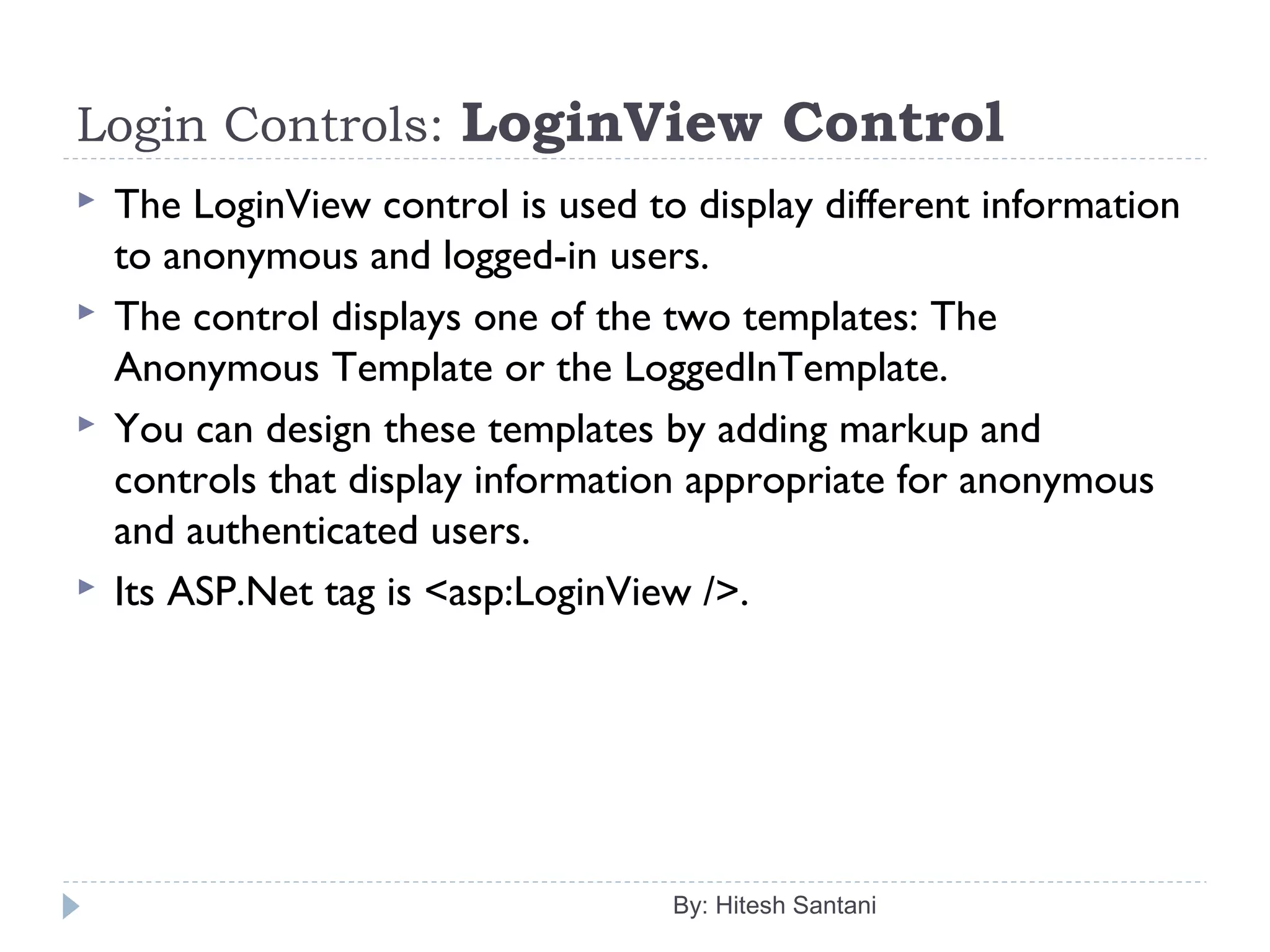 Login Controls: LoginView Control
 The LoginView control is used to display different information
to anonymous and logged-in users.
 The control displays one of the two templates: The
Anonymous Template or the LoggedInTemplate.
 You can design these templates by adding markup and
controls that display information appropriate for anonymous
and authenticated users.
 Its ASP.Net tag is <asp:LoginView />.
By: Hitesh Santani
 