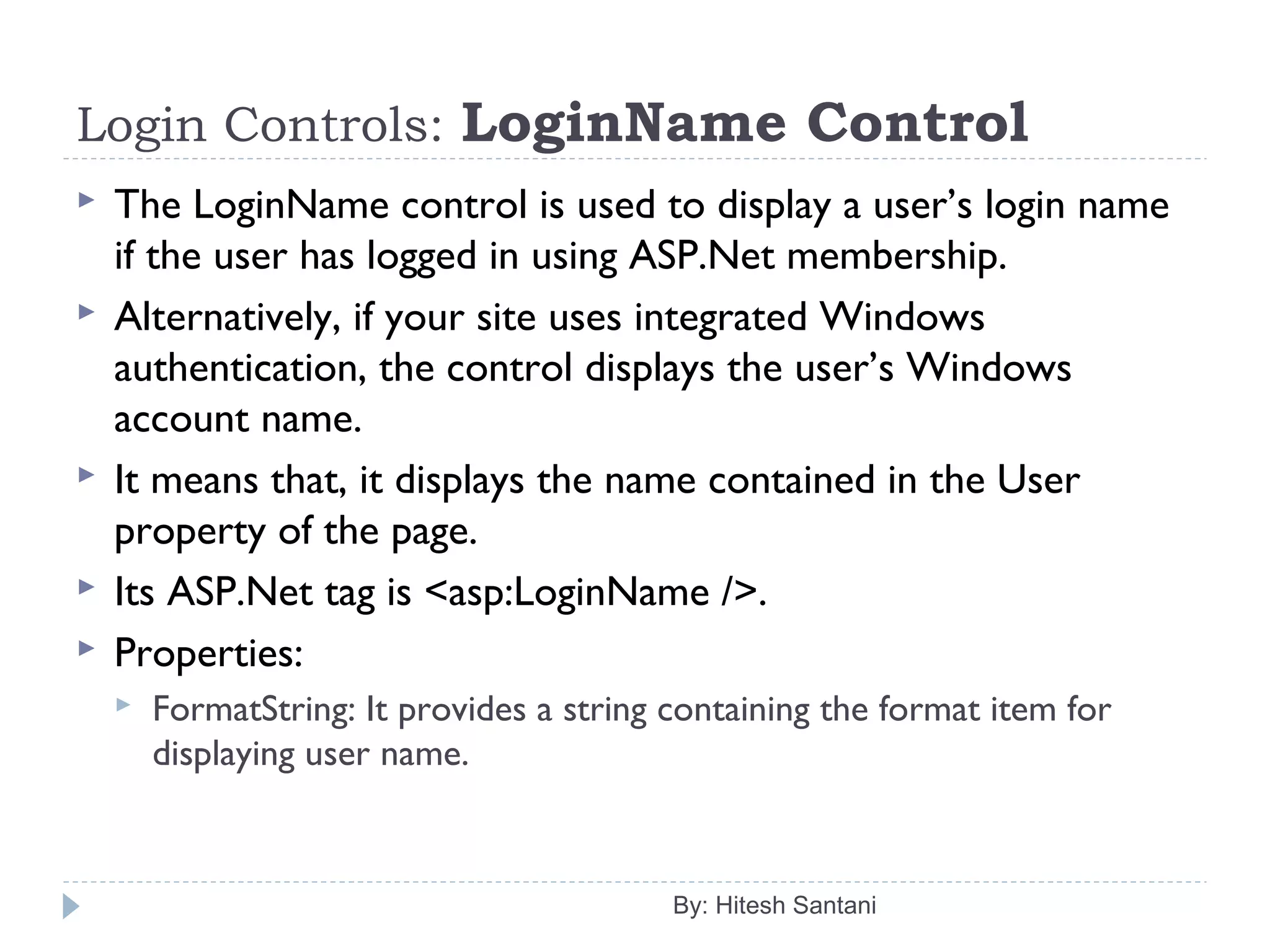 Login Controls: LoginName Control
 The LoginName control is used to display a user’s login name
if the user has logged in using ASP.Net membership.
 Alternatively, if your site uses integrated Windows
authentication, the control displays the user’s Windows
account name.
 It means that, it displays the name contained in the User
property of the page.
 Its ASP.Net tag is <asp:LoginName />.
 Properties:
 FormatString: It provides a string containing the format item for
displaying user name.
By: Hitesh Santani
 