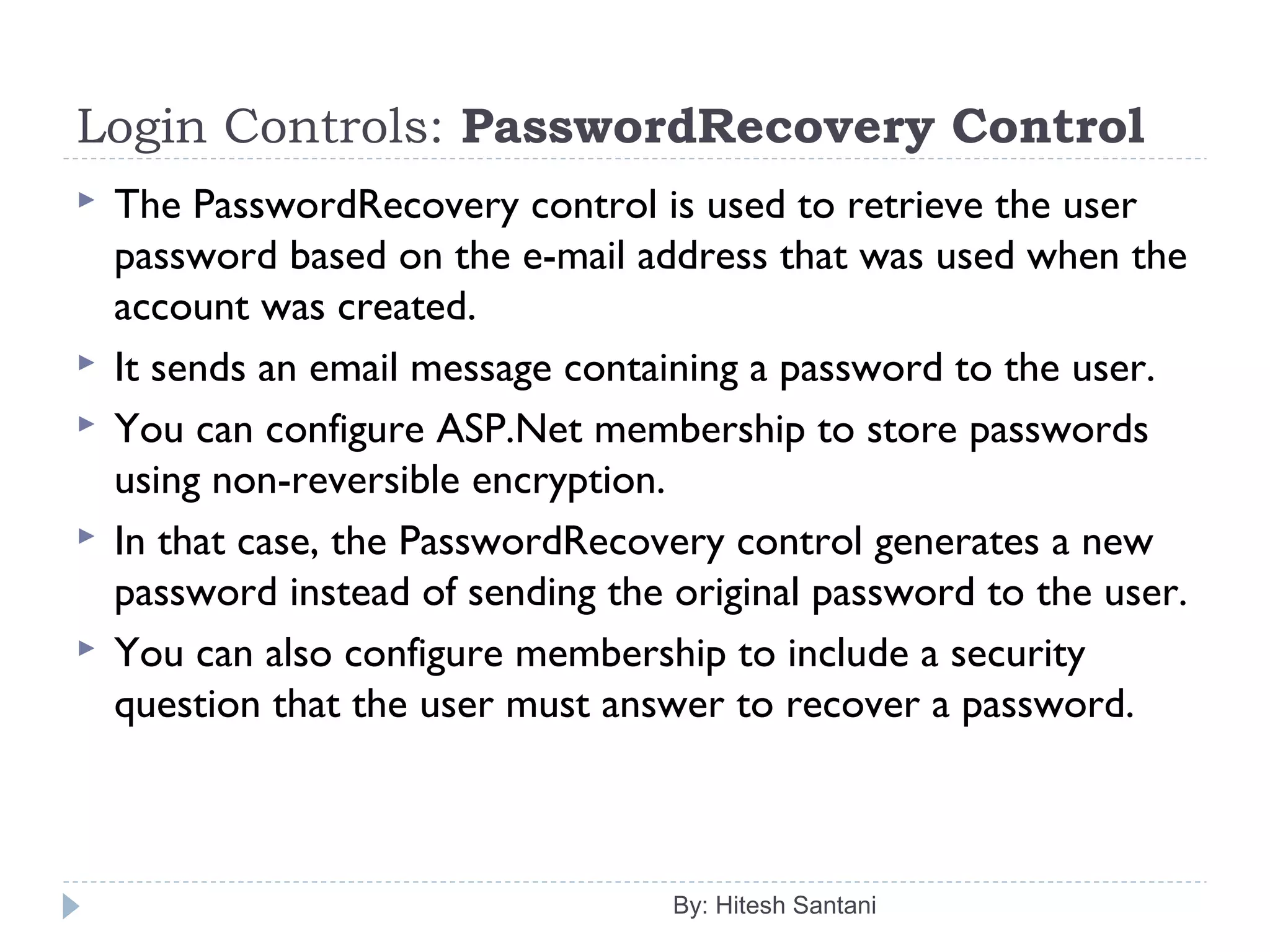 Login Controls: PasswordRecovery Control
 The PasswordRecovery control is used to retrieve the user
password based on the e-mail address that was used when the
account was created.
 It sends an email message containing a password to the user.
 You can configure ASP.Net membership to store passwords
using non-reversible encryption.
 In that case, the PasswordRecovery control generates a new
password instead of sending the original password to the user.
 You can also configure membership to include a security
question that the user must answer to recover a password.
By: Hitesh Santani
 