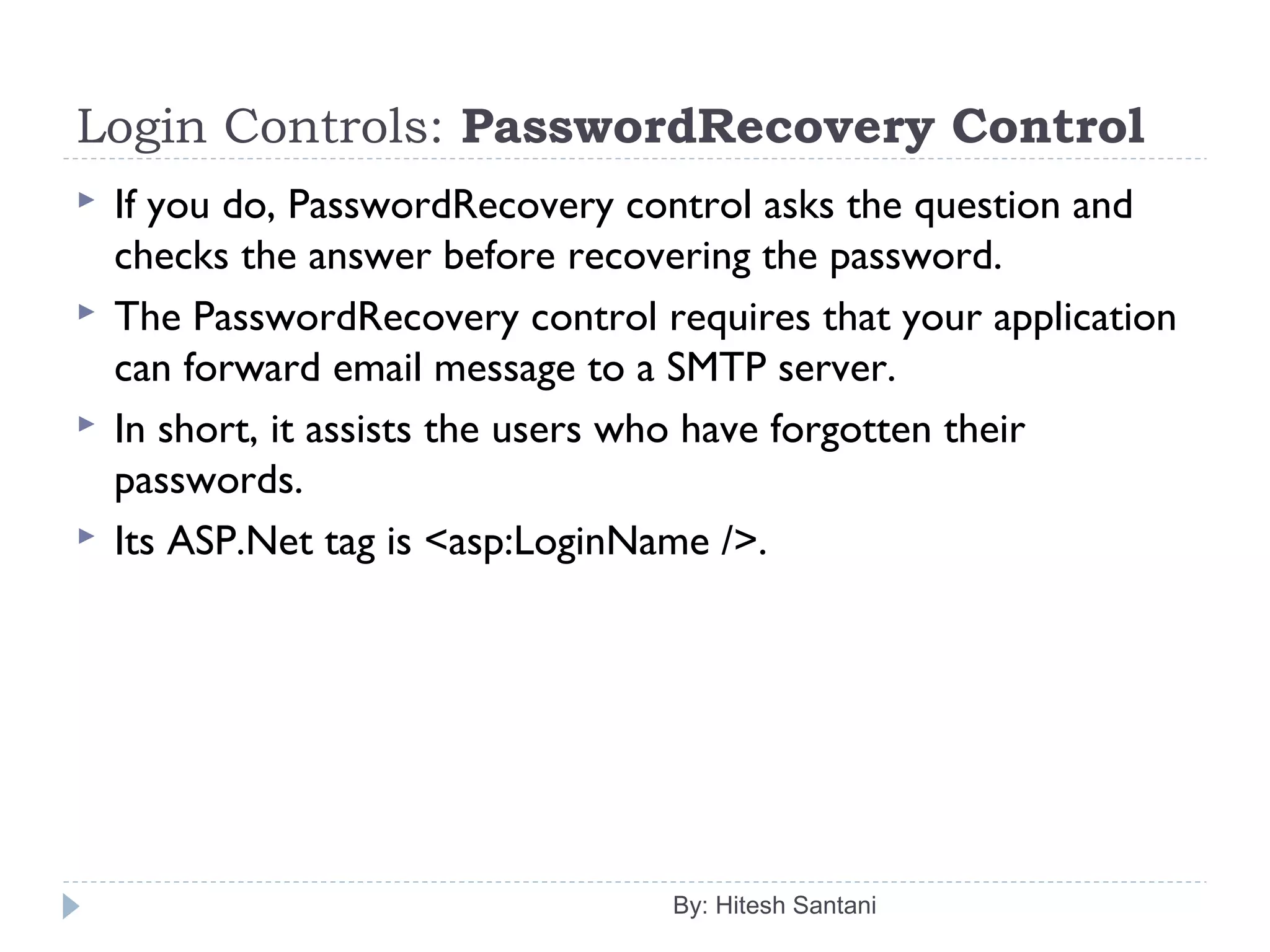 Login Controls: PasswordRecovery Control
 If you do, PasswordRecovery control asks the question and
checks the answer before recovering the password.
 The PasswordRecovery control requires that your application
can forward email message to a SMTP server.
 In short, it assists the users who have forgotten their
passwords.
 Its ASP.Net tag is <asp:LoginName />.
By: Hitesh Santani
 