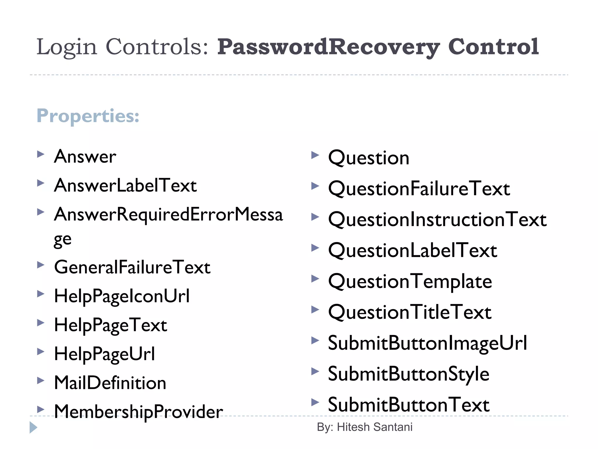 Login Controls: PasswordRecovery Control
Properties:
 Answer
 AnswerLabelText
 AnswerRequiredErrorMessa
ge
 GeneralFailureText
 HelpPageIconUrl
 HelpPageText
 HelpPageUrl
 MailDefinition
 MembershipProvider
 Question
 QuestionFailureText
 QuestionInstructionText
 QuestionLabelText
 QuestionTemplate
 QuestionTitleText
 SubmitButtonImageUrl
 SubmitButtonStyle
 SubmitButtonText
By: Hitesh Santani
 