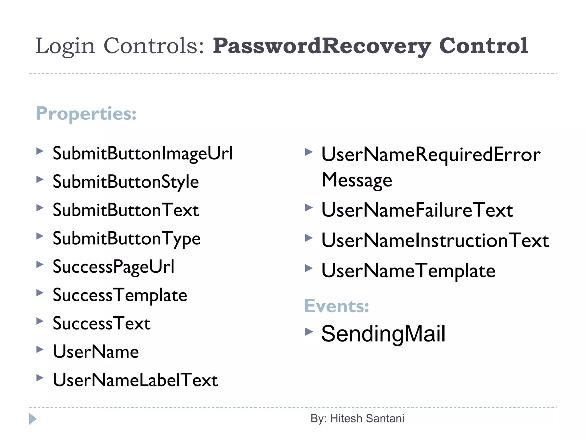 Login Controls: PasswordRecovery Control
Properties:
Events:
 SubmitButtonImageUrl
 SubmitButtonStyle
 SubmitButtonText
 SubmitButtonType
 SuccessPageUrl
 SuccessTemplate
 SuccessText
 UserName
 UserNameLabelText
 UserNameRequiredError
Message
 UserNameFailureText
 UserNameInstructionText
 UserNameTemplate
By: Hitesh Santani
 SendingMail
 