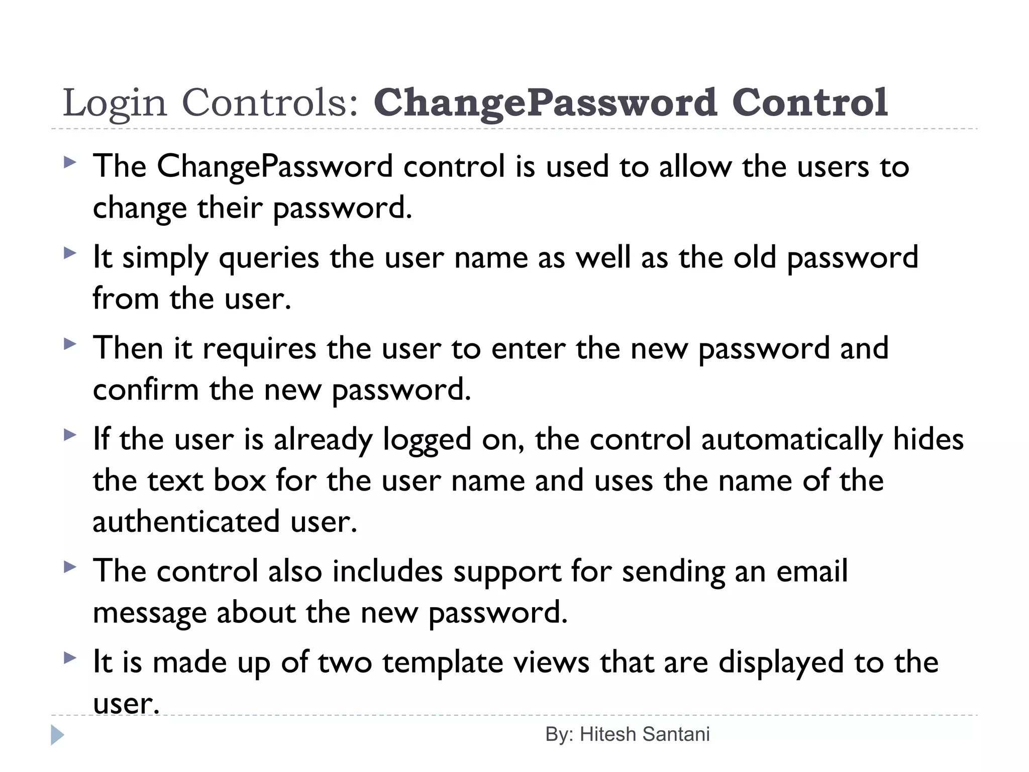 Login Controls: ChangePassword Control
 The ChangePassword control is used to allow the users to
change their password.
 It simply queries the user name as well as the old password
from the user.
 Then it requires the user to enter the new password and
confirm the new password.
 If the user is already logged on, the control automatically hides
the text box for the user name and uses the name of the
authenticated user.
 The control also includes support for sending an email
message about the new password.
 It is made up of two template views that are displayed to the
user.
By: Hitesh Santani
 