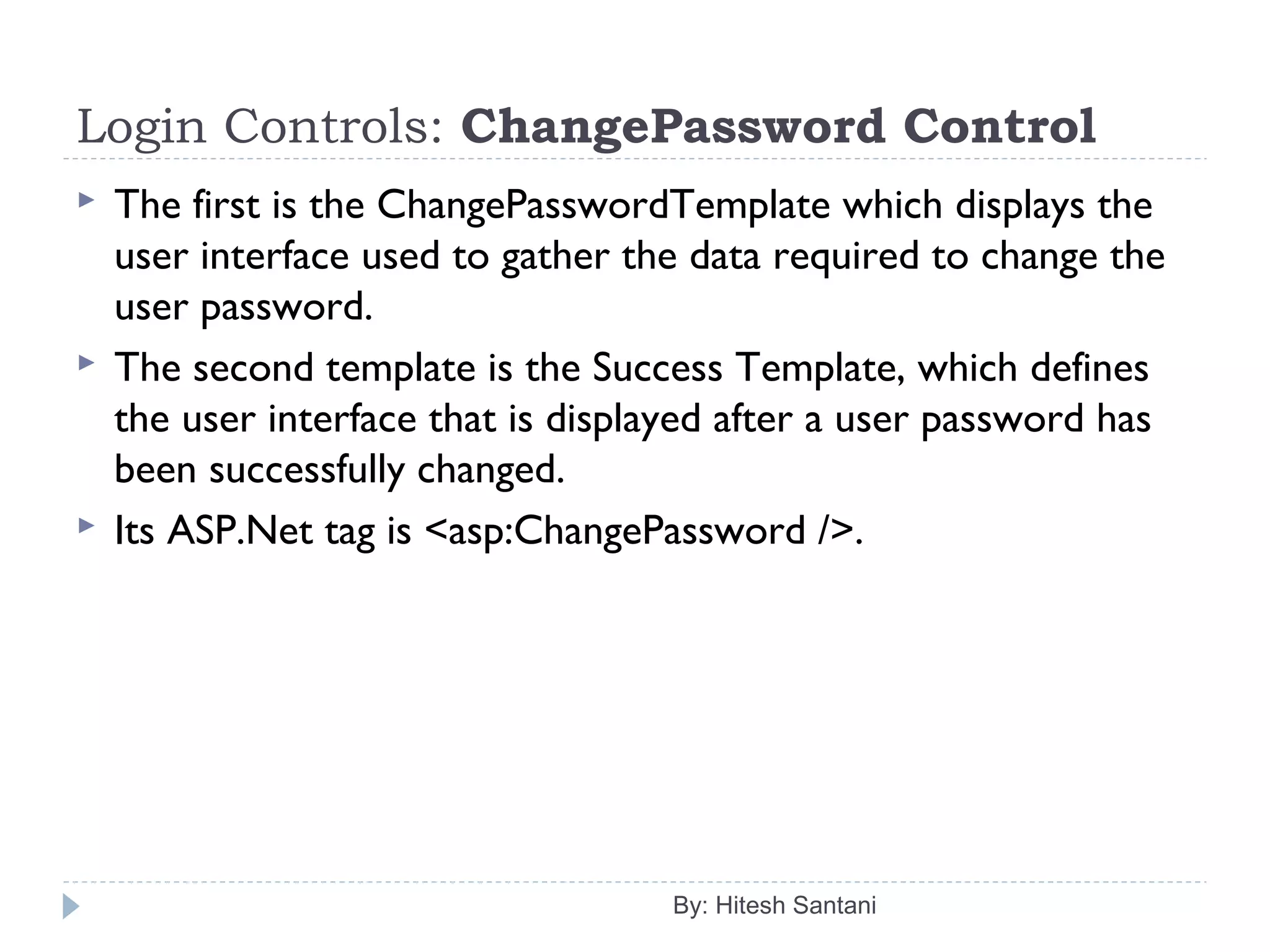 Login Controls: ChangePassword Control
 The first is the ChangePasswordTemplate which displays the
user interface used to gather the data required to change the
user password.
 The second template is the Success Template, which defines
the user interface that is displayed after a user password has
been successfully changed.
 Its ASP.Net tag is <asp:ChangePassword />.
By: Hitesh Santani
 
