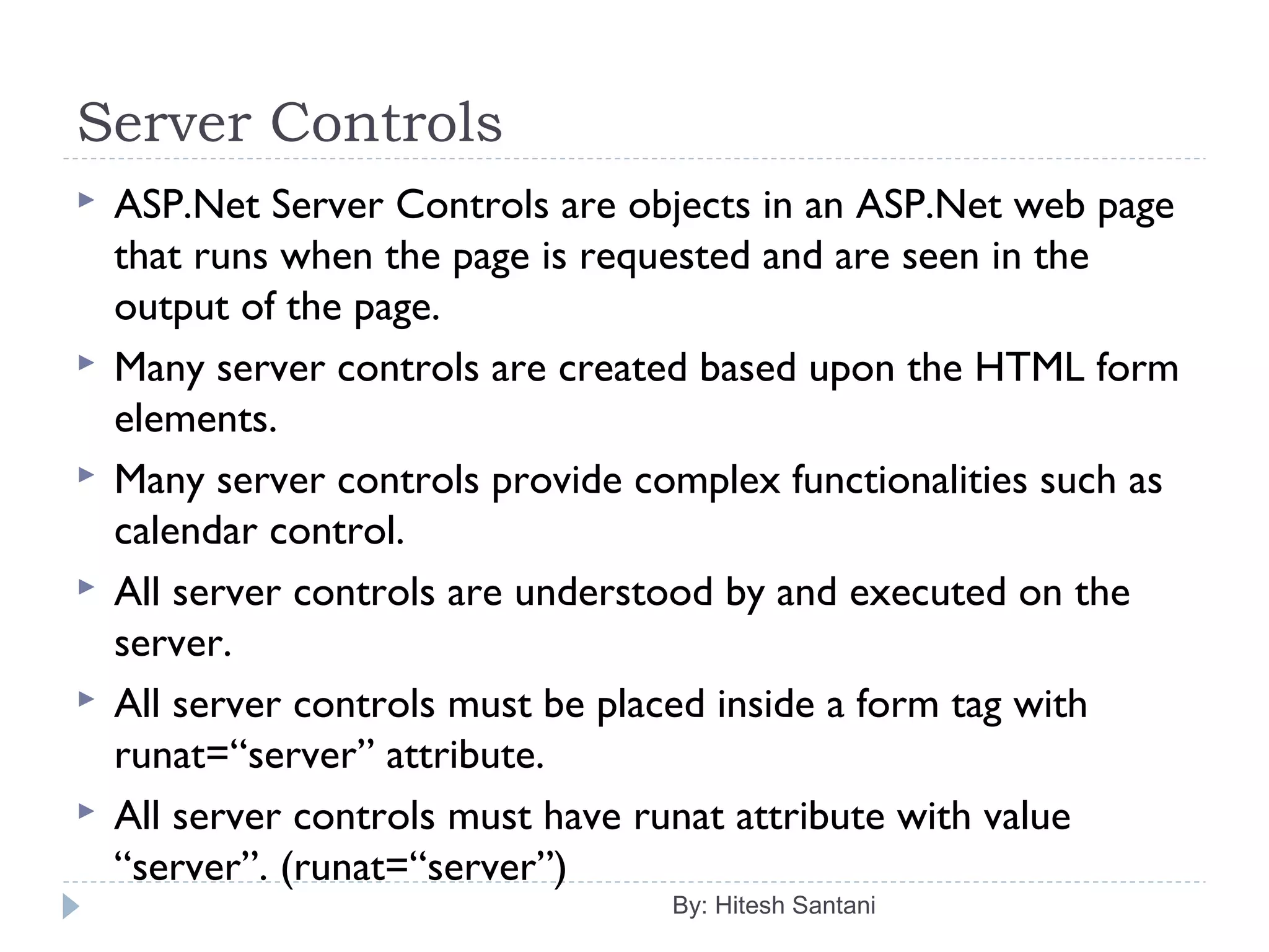 Server Controls
 ASP.Net Server Controls are objects in an ASP.Net web page
that runs when the page is requested and are seen in the
output of the page.
 Many server controls are created based upon the HTML form
elements.
 Many server controls provide complex functionalities such as
calendar control.
 All server controls are understood by and executed on the
server.
 All server controls must be placed inside a form tag with
runat=“server” attribute.
 All server controls must have runat attribute with value
“server”. (runat=“server”)
By: Hitesh Santani
 