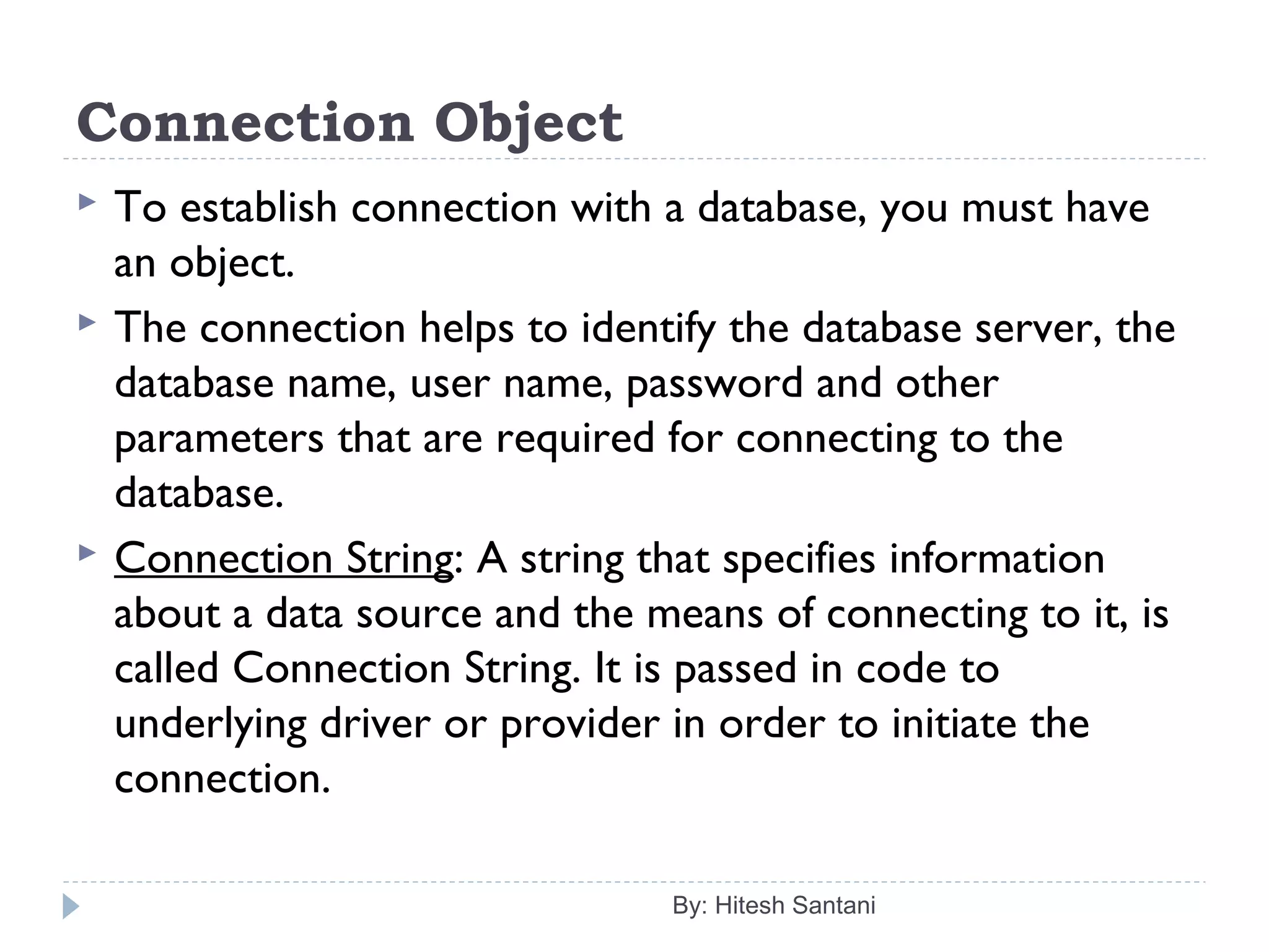 Connection Object
 To establish connection with a database, you must have
an object.
 The connection helps to identify the database server, the
database name, user name, password and other
parameters that are required for connecting to the
database.
 Connection String: A string that specifies information
about a data source and the means of connecting to it, is
called Connection String. It is passed in code to
underlying driver or provider in order to initiate the
connection.
By: Hitesh Santani
 