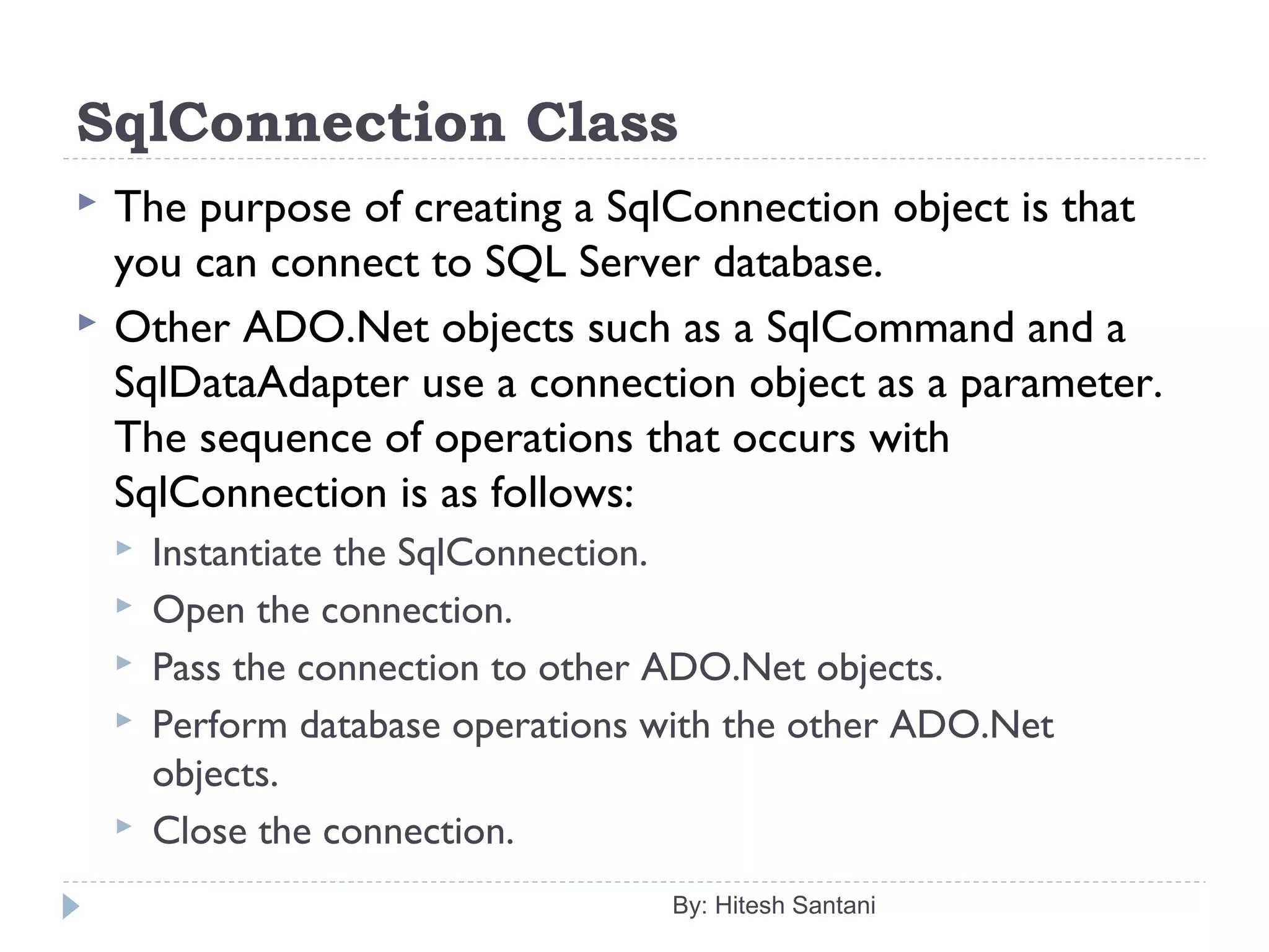SqlConnection Class
 The purpose of creating a SqlConnection object is that
you can connect to SQL Server database.
 Other ADO.Net objects such as a SqlCommand and a
SqlDataAdapter use a connection object as a parameter.
The sequence of operations that occurs with
SqlConnection is as follows:
 Instantiate the SqlConnection.
 Open the connection.
 Pass the connection to other ADO.Net objects.
 Perform database operations with the other ADO.Net
objects.
 Close the connection.
By: Hitesh Santani
 