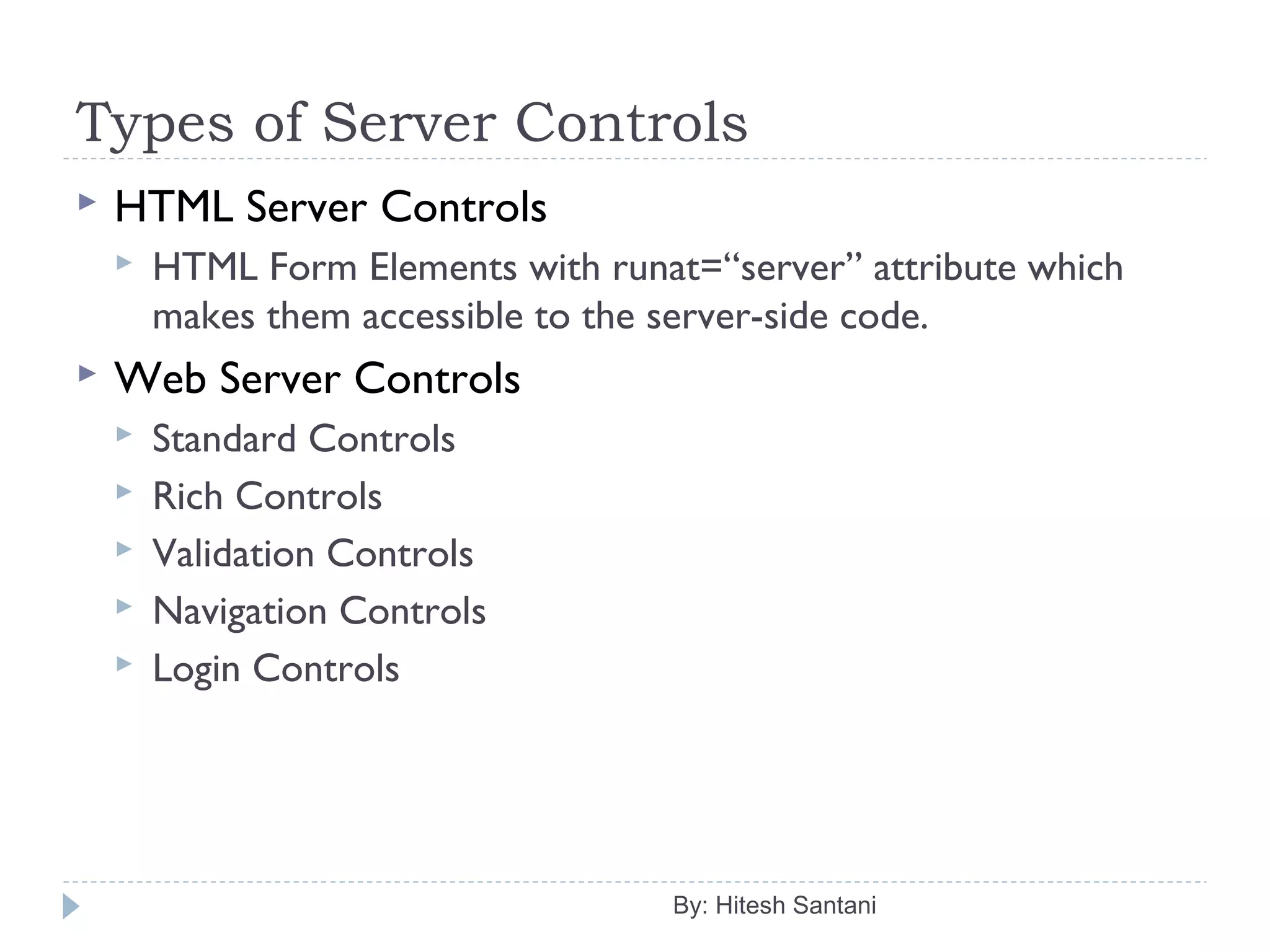 Types of Server Controls
 HTML Server Controls
 HTML Form Elements with runat=“server” attribute which
makes them accessible to the server-side code.
 Web Server Controls
 Standard Controls
 Rich Controls
 Validation Controls
 Navigation Controls
 Login Controls
By: Hitesh Santani
 