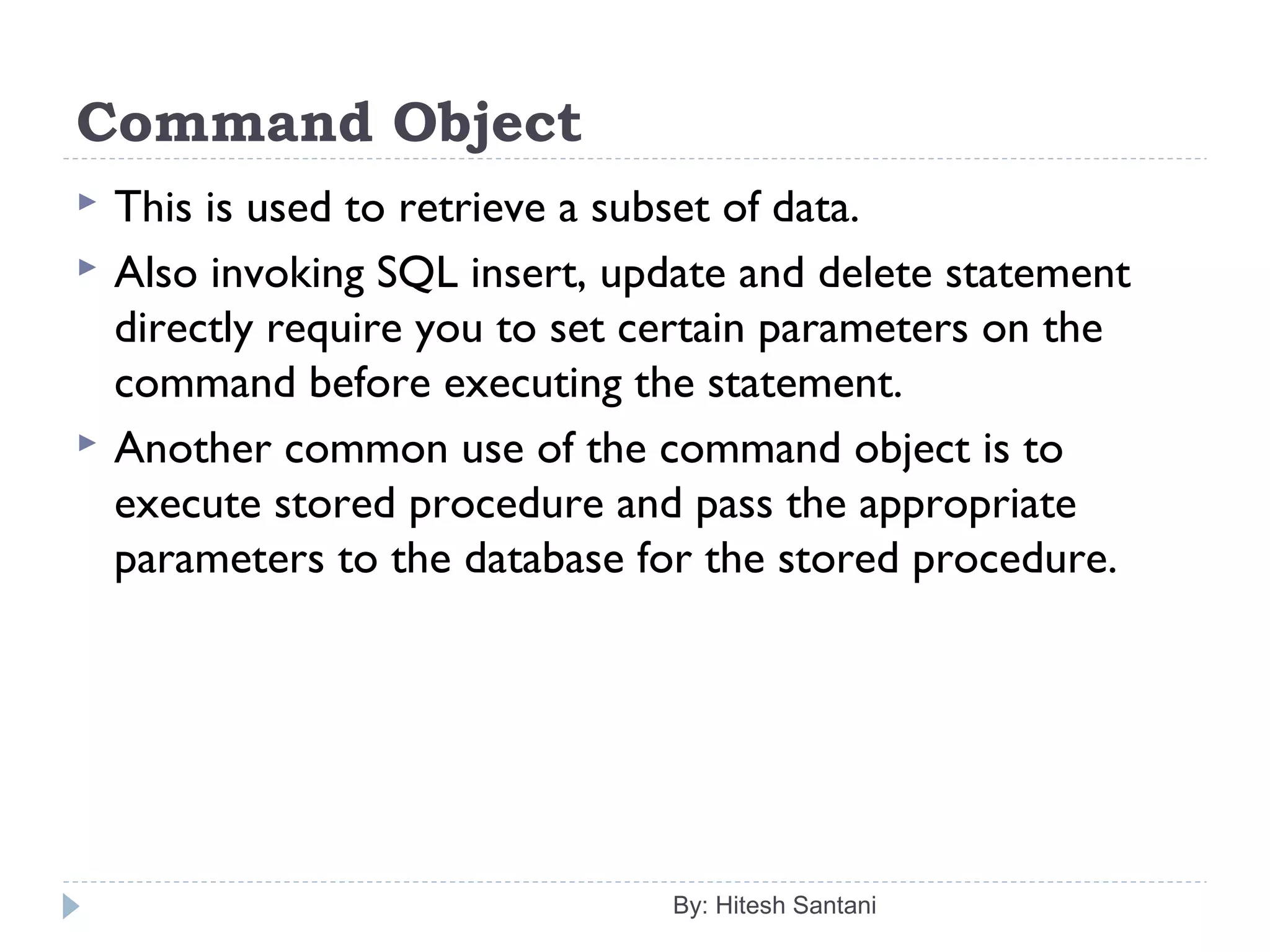 Command Object
 This is used to retrieve a subset of data.
 Also invoking SQL insert, update and delete statement
directly require you to set certain parameters on the
command before executing the statement.
 Another common use of the command object is to
execute stored procedure and pass the appropriate
parameters to the database for the stored procedure.
By: Hitesh Santani
 