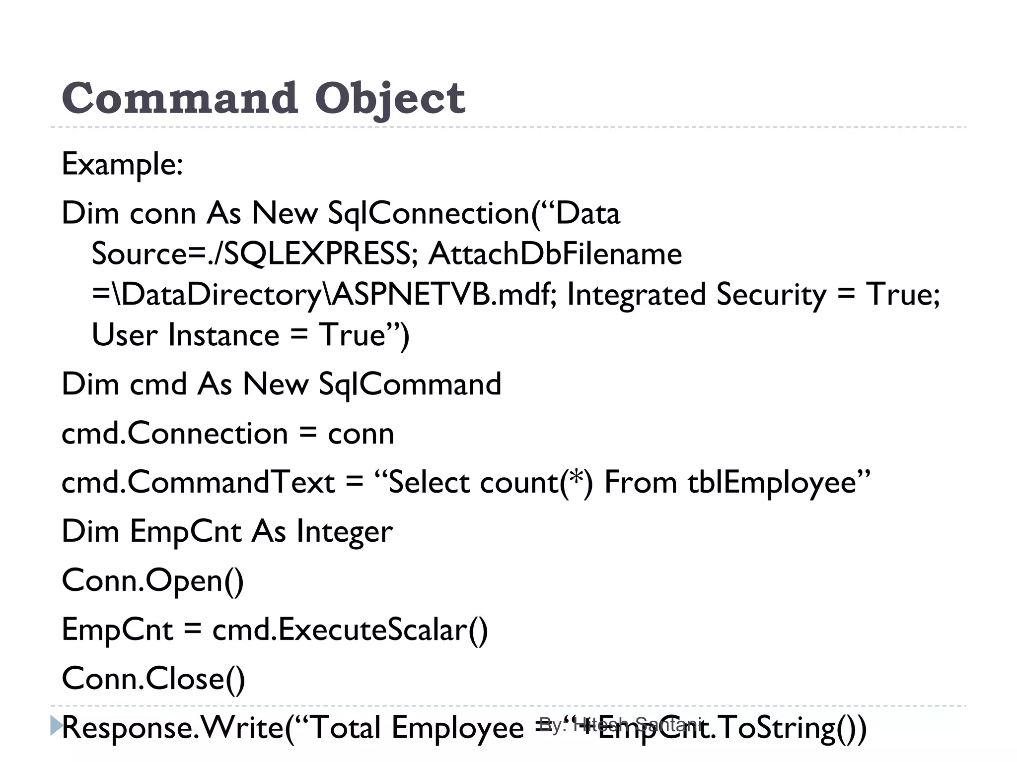 Command Object
Example:
Dim conn As New SqlConnection(“Data
Source=./SQLEXPRESS; AttachDbFilename
=DataDirectoryASPNETVB.mdf; Integrated Security = True;
User Instance = True”)
Dim cmd As New SqlCommand
cmd.Connection = conn
cmd.CommandText = “Select count(*) From tblEmployee”
Dim EmpCnt As Integer
Conn.Open()
EmpCnt = cmd.ExecuteScalar()
Conn.Close()
Response.Write(“Total Employee = “+EmpCnt.ToString())By: Hitesh Santani
 