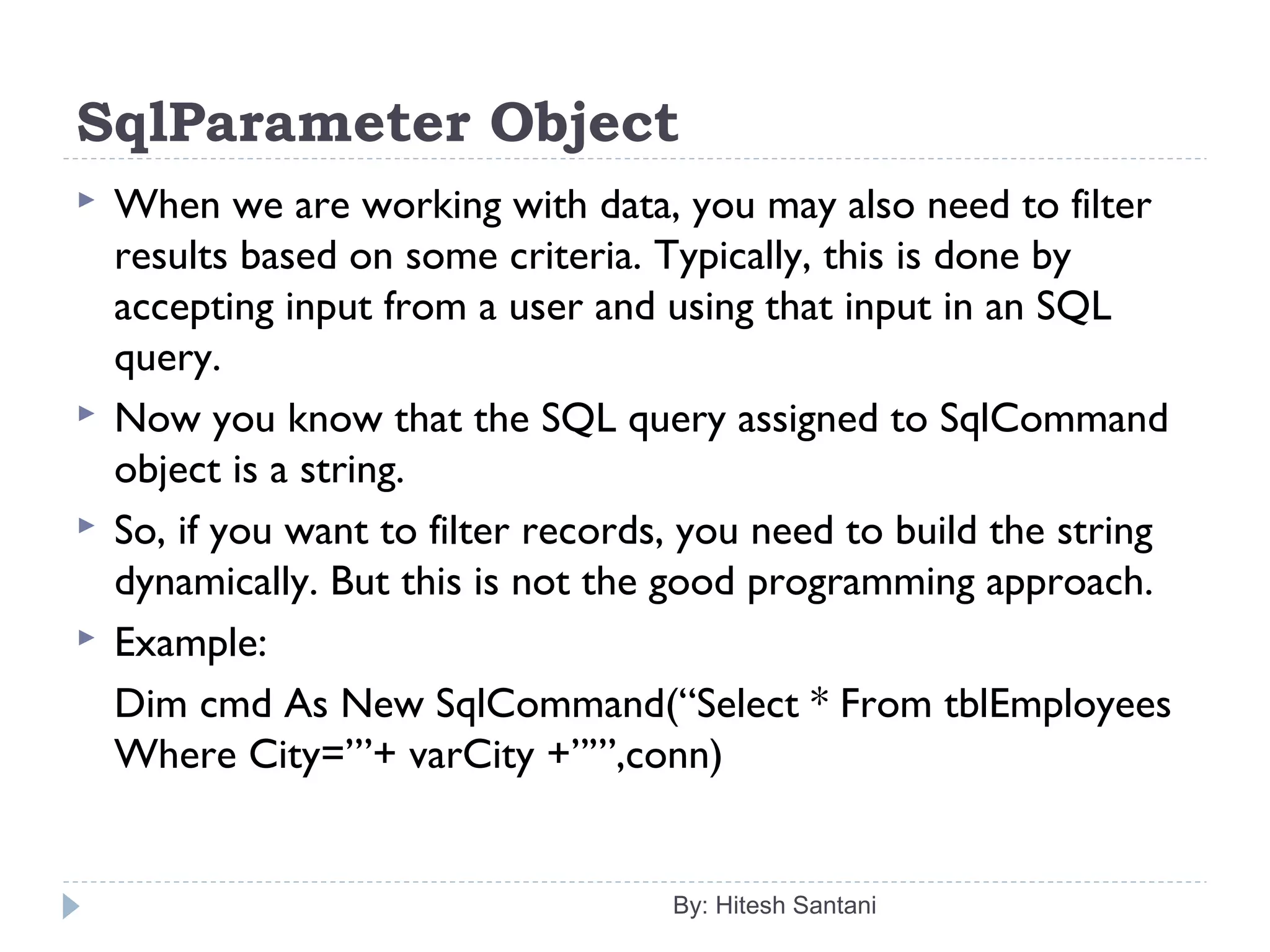 SqlParameter Object
 When we are working with data, you may also need to filter
results based on some criteria. Typically, this is done by
accepting input from a user and using that input in an SQL
query.
 Now you know that the SQL query assigned to SqlCommand
object is a string.
 So, if you want to filter records, you need to build the string
dynamically. But this is not the good programming approach.
 Example:
Dim cmd As New SqlCommand(“Select * From tblEmployees
Where City=’”+ varCity +”’”,conn)
By: Hitesh Santani
 