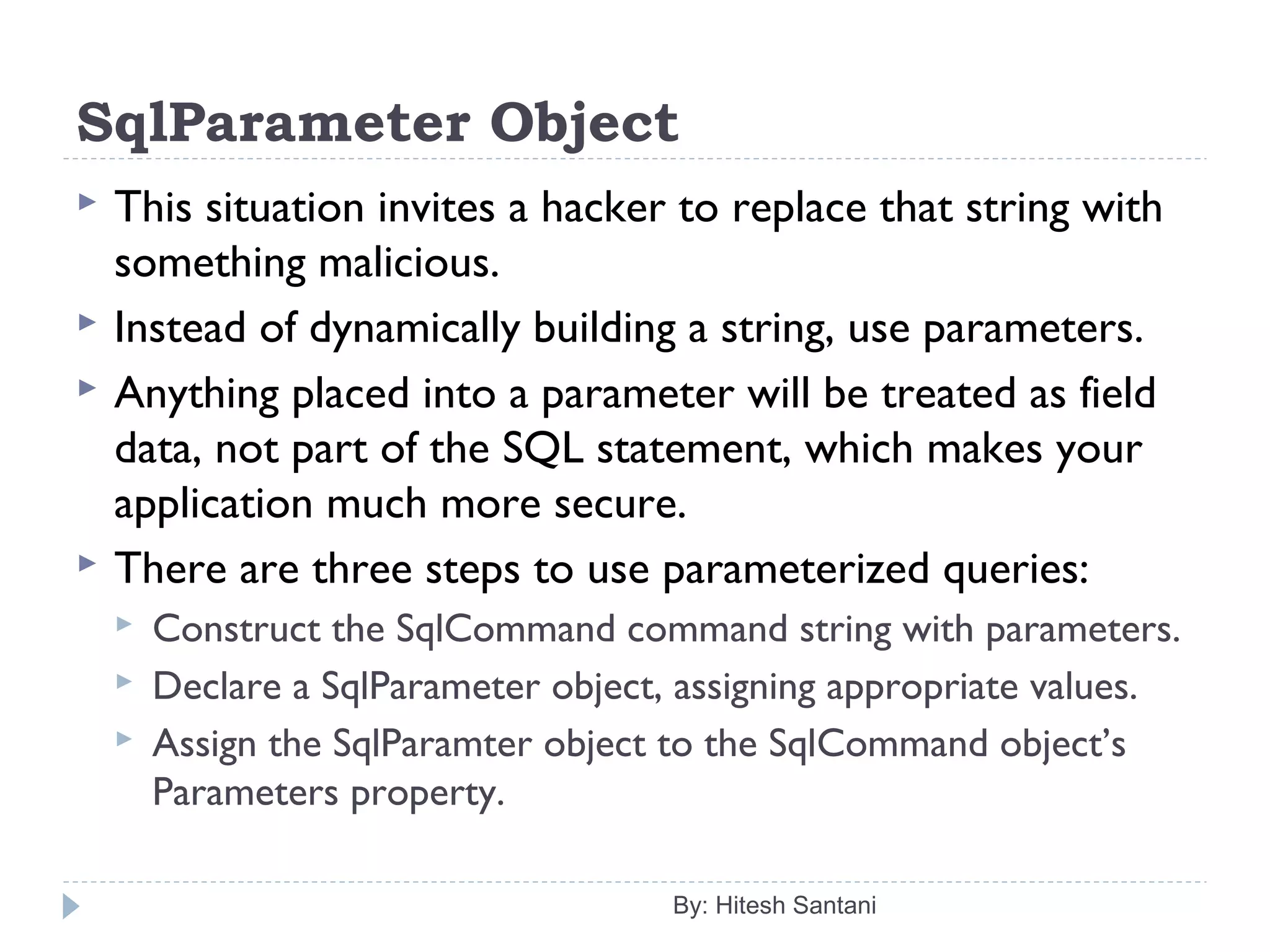 SqlParameter Object
 This situation invites a hacker to replace that string with
something malicious.
 Instead of dynamically building a string, use parameters.
 Anything placed into a parameter will be treated as field
data, not part of the SQL statement, which makes your
application much more secure.
 There are three steps to use parameterized queries:
 Construct the SqlCommand command string with parameters.
 Declare a SqlParameter object, assigning appropriate values.
 Assign the SqlParamter object to the SqlCommand object’s
Parameters property.
By: Hitesh Santani
 