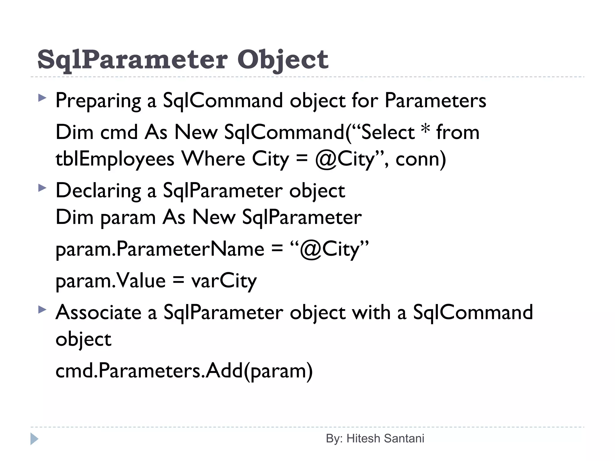 SqlParameter Object
 Preparing a SqlCommand object for Parameters
Dim cmd As New SqlCommand(“Select * from
tblEmployees Where City = @City”, conn)
 Declaring a SqlParameter object
Dim param As New SqlParameter
param.ParameterName = “@City”
param.Value = varCity
 Associate a SqlParameter object with a SqlCommand
object
cmd.Parameters.Add(param)
By: Hitesh Santani
 