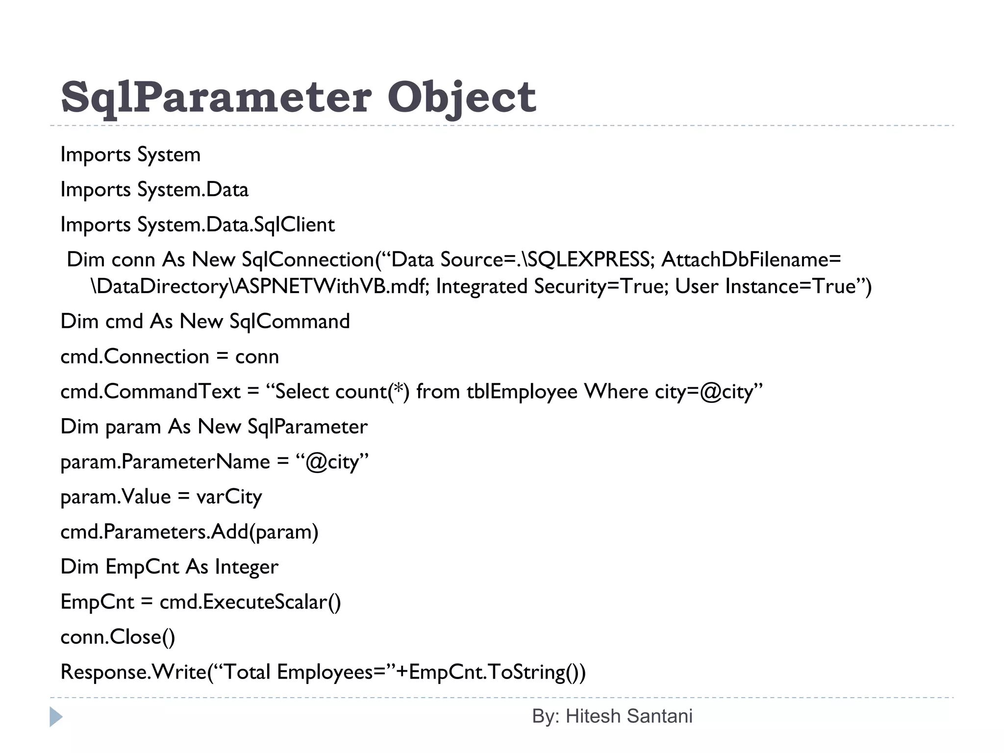 SqlParameter Object
Imports System
Imports System.Data
Imports System.Data.SqlClient
 Dim conn As New SqlConnection(“Data Source=.SQLEXPRESS; AttachDbFilename=
DataDirectoryASPNETWithVB.mdf; Integrated Security=True; User Instance=True”)
Dim cmd As New SqlCommand
cmd.Connection = conn
cmd.CommandText = “Select count(*) from tblEmployee Where city=@city”
Dim param As New SqlParameter
param.ParameterName = “@city”
param.Value = varCity
cmd.Parameters.Add(param)
Dim EmpCnt As Integer
EmpCnt = cmd.ExecuteScalar()
conn.Close()
Response.Write(“Total Employees=”+EmpCnt.ToString())
By: Hitesh Santani
 