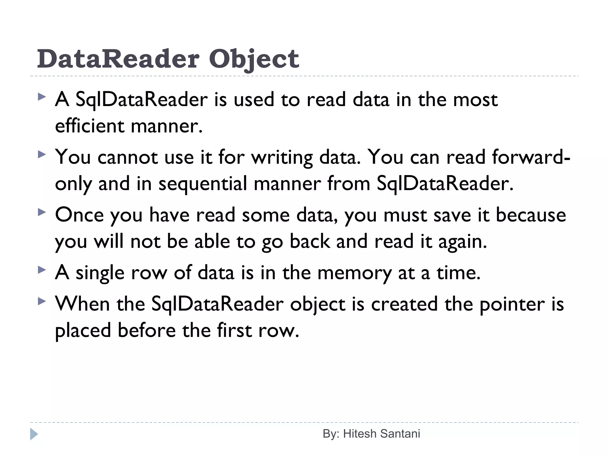 DataReader Object
 A SqlDataReader is used to read data in the most
efficient manner.
 You cannot use it for writing data. You can read forward-
only and in sequential manner from SqlDataReader.
 Once you have read some data, you must save it because
you will not be able to go back and read it again.
 A single row of data is in the memory at a time.
 When the SqlDataReader object is created the pointer is
placed before the first row.
By: Hitesh Santani
 