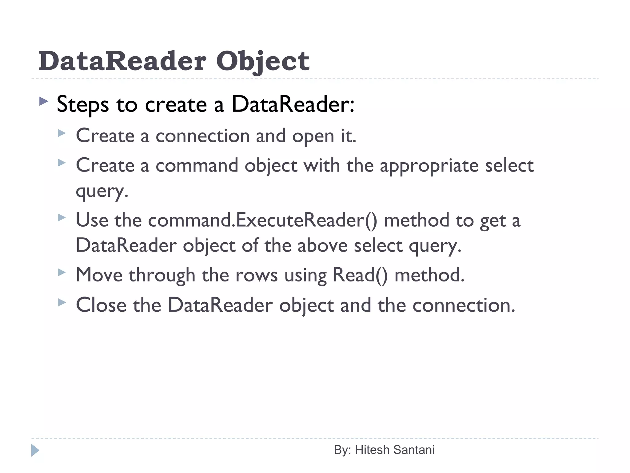 DataReader Object
 Steps to create a DataReader:
 Create a connection and open it.
 Create a command object with the appropriate select
query.
 Use the command.ExecuteReader() method to get a
DataReader object of the above select query.
 Move through the rows using Read() method.
 Close the DataReader object and the connection.
By: Hitesh Santani
 