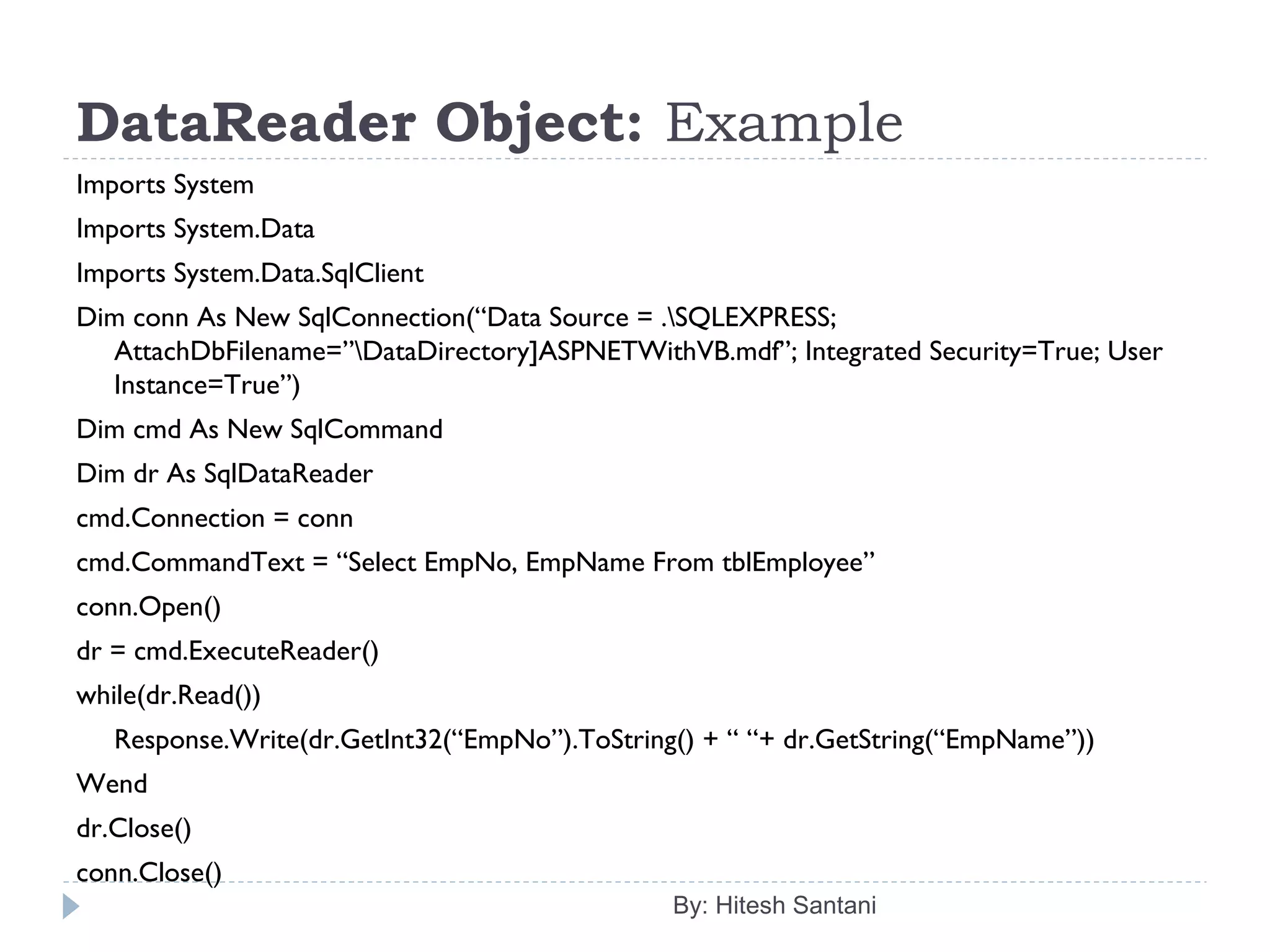 DataReader Object: Example
Imports System
Imports System.Data
Imports System.Data.SqlClient
Dim conn As New SqlConnection(“Data Source = .SQLEXPRESS;
AttachDbFilename=”DataDirectory]ASPNETWithVB.mdf”; Integrated Security=True; User
Instance=True”)
Dim cmd As New SqlCommand
Dim dr As SqlDataReader
cmd.Connection = conn
cmd.CommandText = “Select EmpNo, EmpName From tblEmployee”
conn.Open()
dr = cmd.ExecuteReader()
while(dr.Read())
Response.Write(dr.GetInt32(“EmpNo”).ToString() + “ “+ dr.GetString(“EmpName”))
Wend
dr.Close()
conn.Close()
By: Hitesh Santani
 