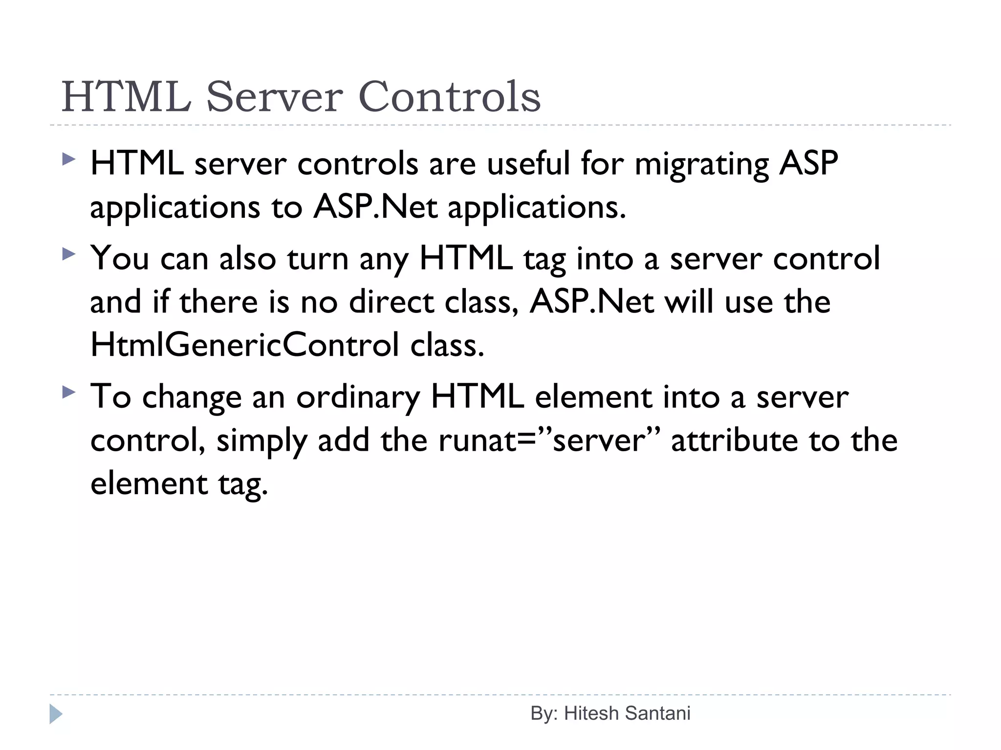 HTML Server Controls
 HTML server controls are useful for migrating ASP
applications to ASP.Net applications.
 You can also turn any HTML tag into a server control
and if there is no direct class, ASP.Net will use the
HtmlGenericControl class.
 To change an ordinary HTML element into a server
control, simply add the runat=”server” attribute to the
element tag.
By: Hitesh Santani
 