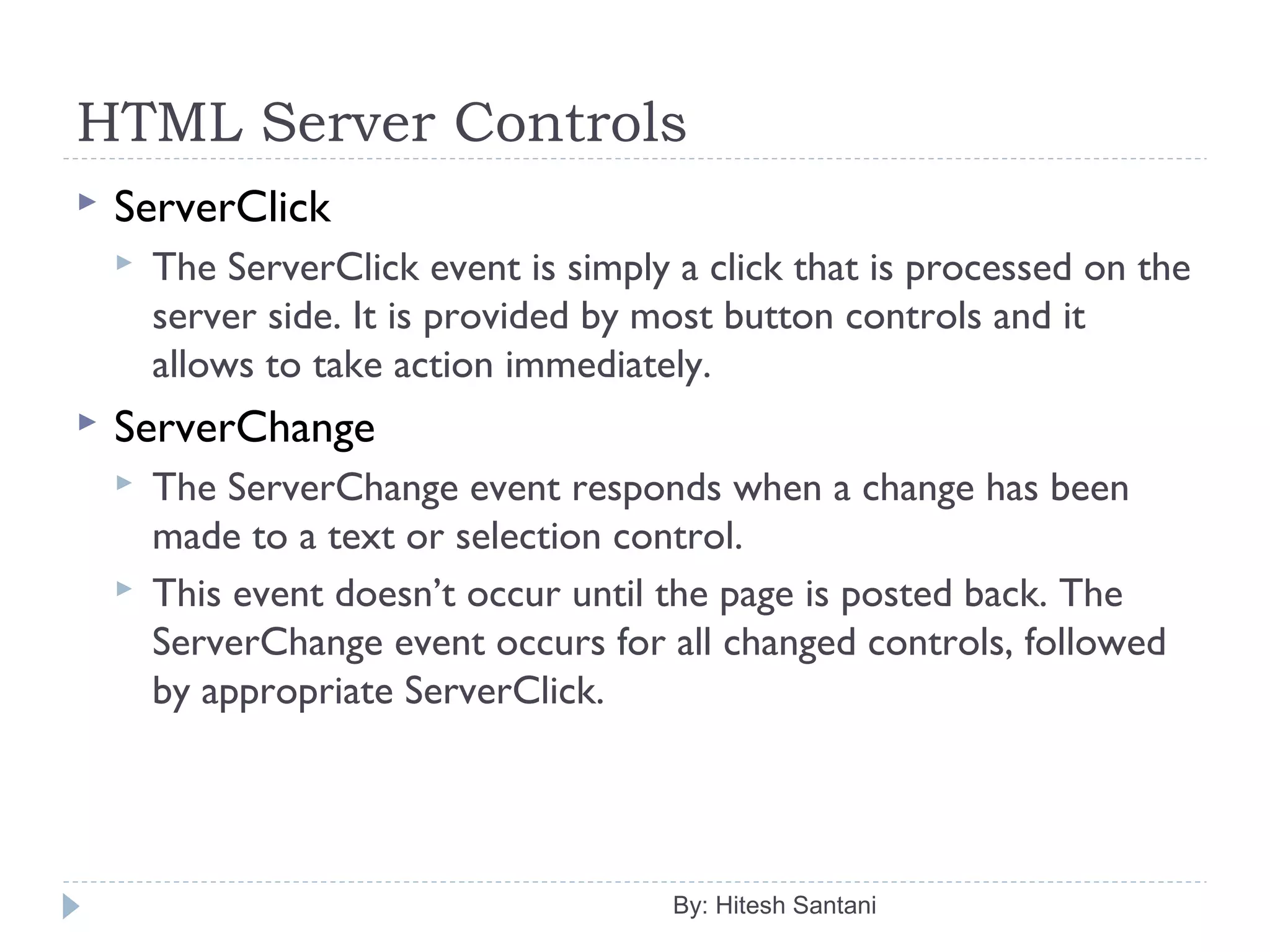 HTML Server Controls
 ServerClick
 The ServerClick event is simply a click that is processed on the
server side. It is provided by most button controls and it
allows to take action immediately.
 ServerChange
 The ServerChange event responds when a change has been
made to a text or selection control.
 This event doesn’t occur until the page is posted back. The
ServerChange event occurs for all changed controls, followed
by appropriate ServerClick.
By: Hitesh Santani
 