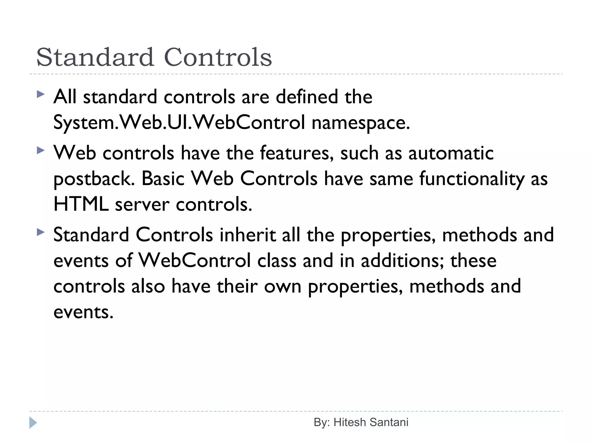 Standard Controls
 All standard controls are defined the
System.Web.UI.WebControl namespace.
 Web controls have the features, such as automatic
postback. Basic Web Controls have same functionality as
HTML server controls.
 Standard Controls inherit all the properties, methods and
events of WebControl class and in additions; these
controls also have their own properties, methods and
events.
By: Hitesh Santani
 