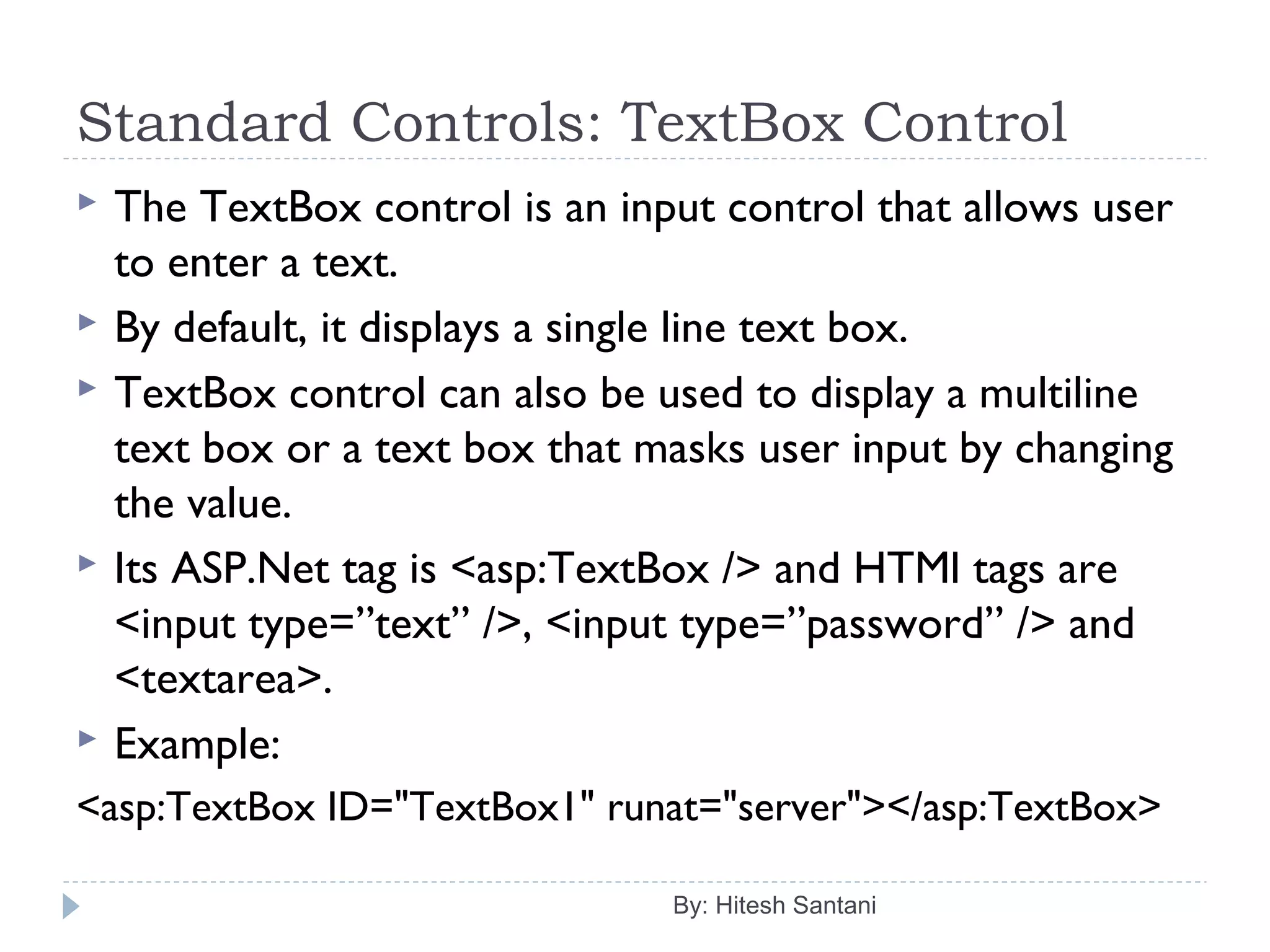 Standard Controls: TextBox Control
 The TextBox control is an input control that allows user
to enter a text.
 By default, it displays a single line text box.
 TextBox control can also be used to display a multiline
text box or a text box that masks user input by changing
the value.
 Its ASP.Net tag is <asp:TextBox /> and HTMl tags are
<input type=”text” />, <input type=”password” /> and
<textarea>.
 Example:
<asp:TextBox ID="TextBox1" runat="server"></asp:TextBox>
By: Hitesh Santani
 